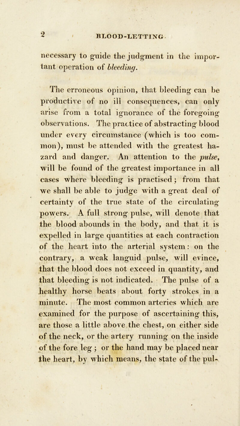 i BLOOD-LETTING necessary to guide the judgment in the impor- tant operation of bleeding. The erroneous opinion, that bleeding can be productive of no ill consequences, can only arise from a total ignorance of the foregoing observations. The practice of abstracting blood under every circumstance (which is too com- mon), must be attended with the greatest ha- zard and danger. An attention to the pulse, will be found of the greatest importance in all cases where bleeding is practised; from that we shall be able to judge with a great deal of certainty of the true state of the circulating powers. A full strong pulse, will denote that the blood abounds in the body, and that it is expelled in large quantities at each contraction of the heart into the arterial system: on the contrary, a weak languid pulse, will evince, that the blood does not exceed in quantity, and that bleeding is not indicated. The pulse of a healthy horse beats about forty strokes in a minute. The most common arteries which are examined for the purpose of ascertaining this, are those a little above the chest, on either side of the neck, or the artery running on the inside of the fore leg ; or the hand may be placed near the heart, by which means, the state of the puU