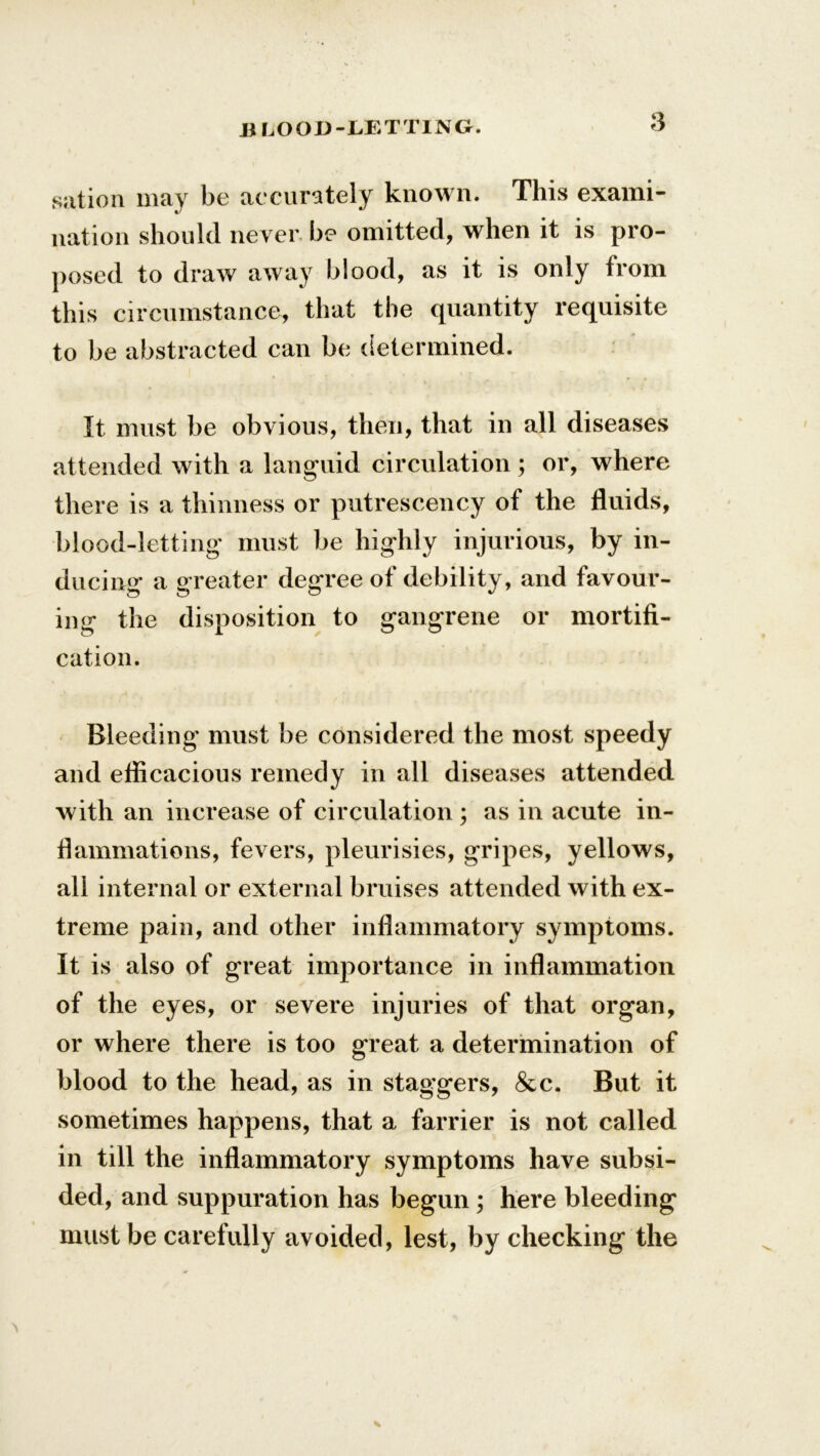5 sation may be accurately known. This exami- nation should never- be omitted, when it is pro- posed to draw away blood, as it is only from this circumstance, that the quantity requisite to be abstracted can be determined. It must be obvious, then, that in all diseases attended with a languid circulation ; or, where there is a thinness or putrescency of the fluids, blood-letting must be highly injurious, by in- ducing a greater degree of debility, and favour- ing the disposition to gangrene or mortifi- cation. Bleeding must be considered the most speedy and efficacious remedy in all diseases attended with an increase of circulation ; as in acute in- flammations, fevers, pleurisies, gripes, yellows, all internal or external bruises attended with ex- treme pain, and other inflammatory symptoms. It is also of great importance in inflammation of the eyes, or severe injuries of that organ, or where there is too great a determination of blood to the head, as in staggers, &c. But it sometimes happens, that a farrier is not called in till the inflammatory symptoms have subsi- ded, and suppuration has begun ; here bleeding must be carefully avoided, lest, by checking the