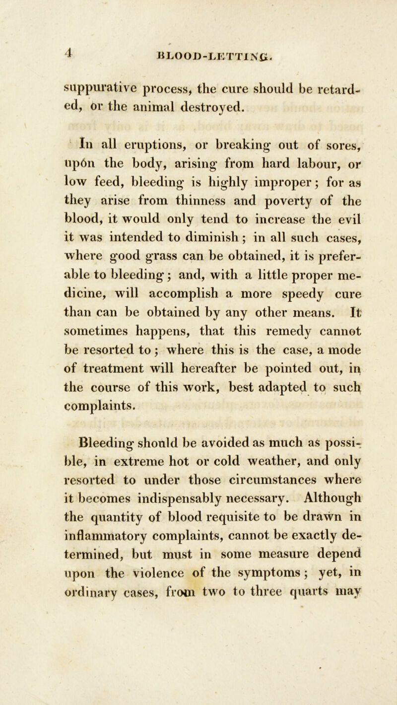 suppurative process, the cure should be retard- ed, or the animal destroyed. In all eruptions, or breaking* out of sores, np6n the body, arising from hard labour, or low feed, bleeding is highly improper; for as they arise from thinness and poverty of the blood, it would only tend to increase the evil it was intended to diminish; in all such cases, where good grass can be obtained, it is prefer- able to bleeding; and, with a little proper me- dicine, will accomplish a more speedy cure than can be obtained by any other means. It sometimes happens, that this remedy cannot be resorted to ; where this is the case, a mode of treatment will hereafter be pointed out, in the course of this work, best adapted to such complaints. Bleeding should be avoided as much as possi- ble, in extreme hot or cold weather, and only resorted to under those circumstances where it becomes indispensably necessary. Although the quantity of blood requisite to be drawn in inflammatory complaints, cannot be exactly de- termined, but must in some measure depend upon the violence of the symptoms; yet, in ordinary cases, from two to three quarts may