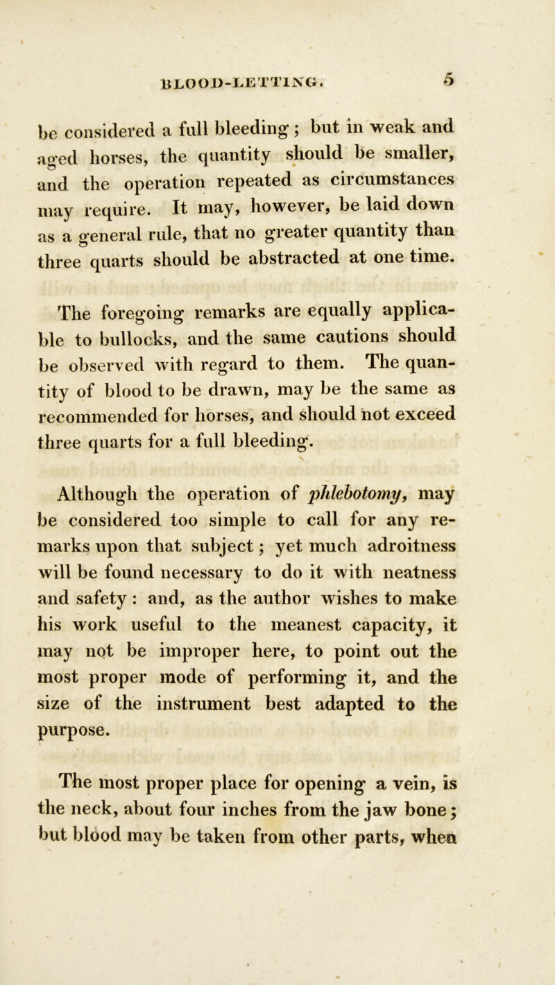 be considered a full bleeding ; but in weak and aged horses, the quantity should be smaller, and the operation repeated as circumstances may require. It may, however, be laid down as a o'eneral rule, that no greater quantity than three quarts should be abstracted at one time. The foregoing remarks are equally applica- ble to bullocks, and the same cautions should be observed with regard to them. The quan- tity of blood to be drawn, may be the same as recommended for horses, and should not exceed three quarts for a full bleeding. Although the operation of phlebotomy, may be considered too simple to call for any re- marks upon that subject; yet much adroitness will be found necessary to do it with neatness and safety : and, as the author wishes to make his work useful to the meanest capacity, it may not be improper here, to point out the most proper mode of performing it, and the size of the instrument best adapted to the purpose. The most proper place for opening a vein, is the neck, about four inches from the jaw bone; but blood may be taken from other parts, when