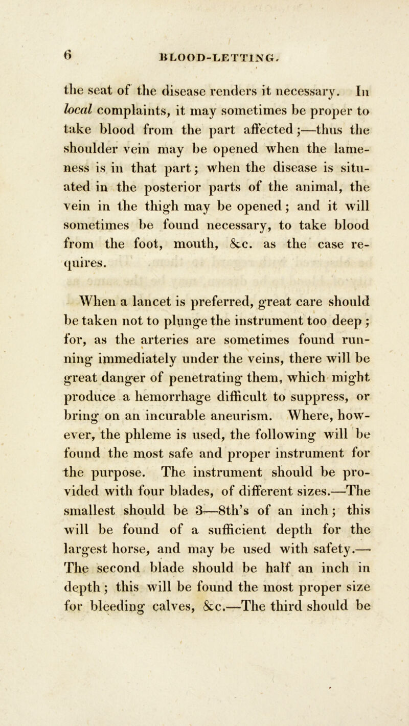 the seat of the disease renders it necessary. In local complaints, it may sometimes be proper to take blood from the part affected;—thus the shoulder vein may be opened when the lame- ness is in that part; when the disease is situ- ated in the posterior parts of the animal, the vein in the thigh may be opened; and it will sometimes be found necessary, to take blood from the foot, mouth, &c. as the case re- quires. When a lancet is preferred, great care should be taken not to plunge the instrument too deep ; for, as the arteries are sometimes found run- ning immediately under the veins, there will be great danger of penetrating them, which might produce a hemorrhage difficult to suppress, or bring on an incurable aneurism. Where, how- ever, the phleme is used, the following will be found the most safe and proper instrument for the purpose. The instrument should be pro- vided with four blades, of different sizes.—The smallest should be 3i—8th’s of an inch; this will be found of a sufficient depth for the largest horse, and may be used with safety.— The second blade should be half an inch in depth; this will be found the most proper size for bleeding calves, &c.—The third should be