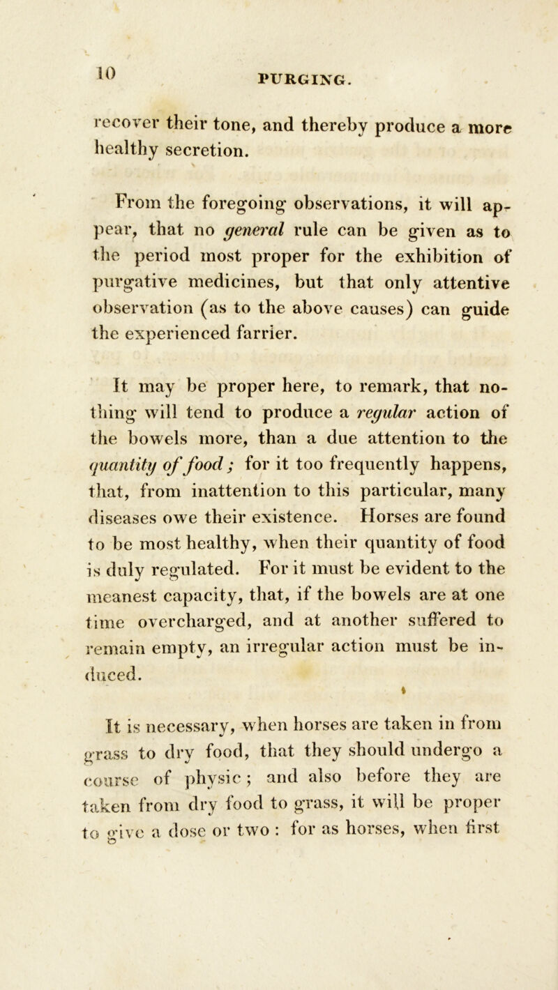 PURGING. recover their tone, and thereby produce a more healthy secretion. From the foregoing* observations, it will ap- pear, that no general rule can be given as to the period most proper for the exhibition of purgative medicines, but that only attentive observation (as to the above causes) can guide the experienced farrier. It may be proper here, to remark, that no- thing will tend to produce a regular action of the bowels more, than a due attention to the quantity of food ; for it too frequently happens, that, from inattention to this particular, many diseases owe their existence. Horses are found to be most healthy, when their quantity of food is duly regulated. For it must be evident to the meanest capacity, that, if the bowels are at one time overcharged, and at another suffered to remain empty, an irregular action must be in- duced. i It is necessary, when horses are taken in from grass to dry food, that they should undergo a course of physic; and also before they are taken from dry food to grass, it wiU be proper to o-ive a dose or two : for as horses, when first to