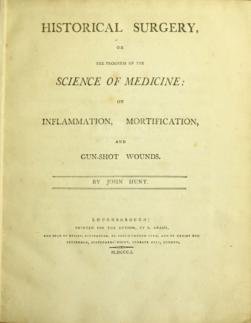 HISTORICAL SURGERY, OR THE PROGRESS OF THE SCIENCE OF MEDICINE: ON INFLAMMATION, MORTIFICATION, AND GUN-SHOT WOUNDS. BY JOHN HUNT. LOUGHBOROUGH: PRINTED FOR THE AUTHOR, BY S. ADAMS, AND SOLD BY MESSRS. RIVINGTON8, ST. PAUL’S CHURCH YARD, AND BY CROSBY A KB LETTJERMAN, STATIONIIS’-COURT, LUDtAII HILL, LONDON, M.DCCC.F