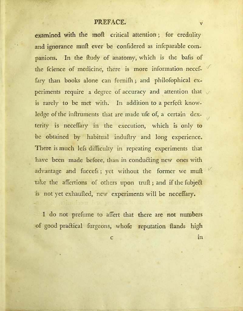 V examined with the moft critical attention; for credulity and ignorance mull ever be confidered as infeparable com- panions. In the ftudy of anatomy, which is the bafis of the fcience of medicine, there is more information necef- fary than books alone can furniffi ; and philofophical ex- periments require a degree of accuracy and attention that v/ is rarely to be met with. In addition to a perfe£l know- ledge of the inllruments that are made ufe of, a certain dex- b 1/ terity is neceffary in the execution, which is only to be obtained by habitual induftry and long experience. There is much lefs difficulty in repeating experiments that have been made before, than in conducing new ones with advantage and fuccefs; yet without the former we muft take the affertions of others upon trull; and if the fubje61 is not yet exhaulled, new experiments will be neceffary. I do not prefume to affert that there are not numbers of good p radical furgeons, whofe reputation Hands high m c