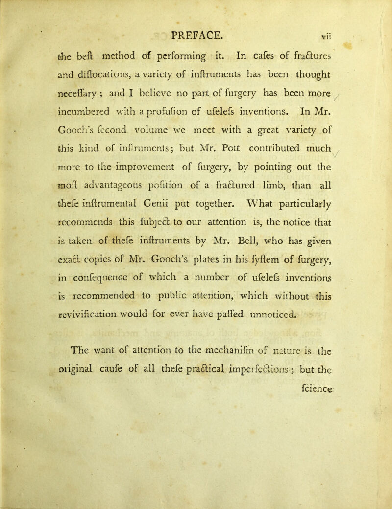 the beft method of performing it. In cafes of fractures and diflocations, a variety of inftruments has been thought neceflary ; and I believe no part of furgery has been more incumbered with a profufion of ufelefs inventions. In Mr. Gooch’s fecond volume we meet with a great variety of this kind of inftruments; but Mr. Pott contributed much more to the improvement of furgery, by pointing out the soft advantageous pofition of a frabtured limb, than all thefe inftrumental Genii put together. What particularly recommends this fubjebt to our attention is, the notice that is taken of thefe inftruments by Mr. Bell, who has given exabt copies of Mr. Gooch’s plates in his fyilem of furgery, in confequenee of which a number of ufelefs inventions is recommended to public attention, which without this revivification would for ever have palled unnoticed. The want of attention to the mechanifm of nature is the original, caufe of all thefe prabtical imperfections; but the fcience