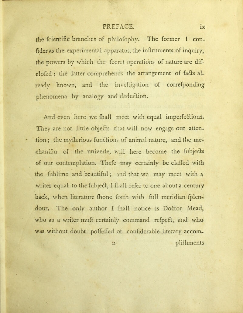 the fcientific branches of philofophy. The former I con- fideras the experimental apparatus, the inftruments of inquiry, the powers by which the fecret operations of nature are dif- clofed ; the latter comprehends the arrangement of fa£ls al- ready known, and the invefbgation of correfponding phenomena by analogy and dedudlion. And even here we fhall meet with equal imperfedlions. They are not little objects that will now engage our atten- tion ; the myfterious funflions of animal nature, and the me- chanifm of the univerfe, will here become the fubje£ls of our contemplation. Thefe may certainly be claffed with the fublime and beautiful; and that we may meet with a writer equal to the fubje£f, I Rail refer to one about a century back, when literature fhone forth with full meridian fplen- dour. The only author I fhall notice is Dotlor Mead, who as a writer mud certainly command refpefl, and who was without doubt poffefled of confiderable literary accom- d. plifhments