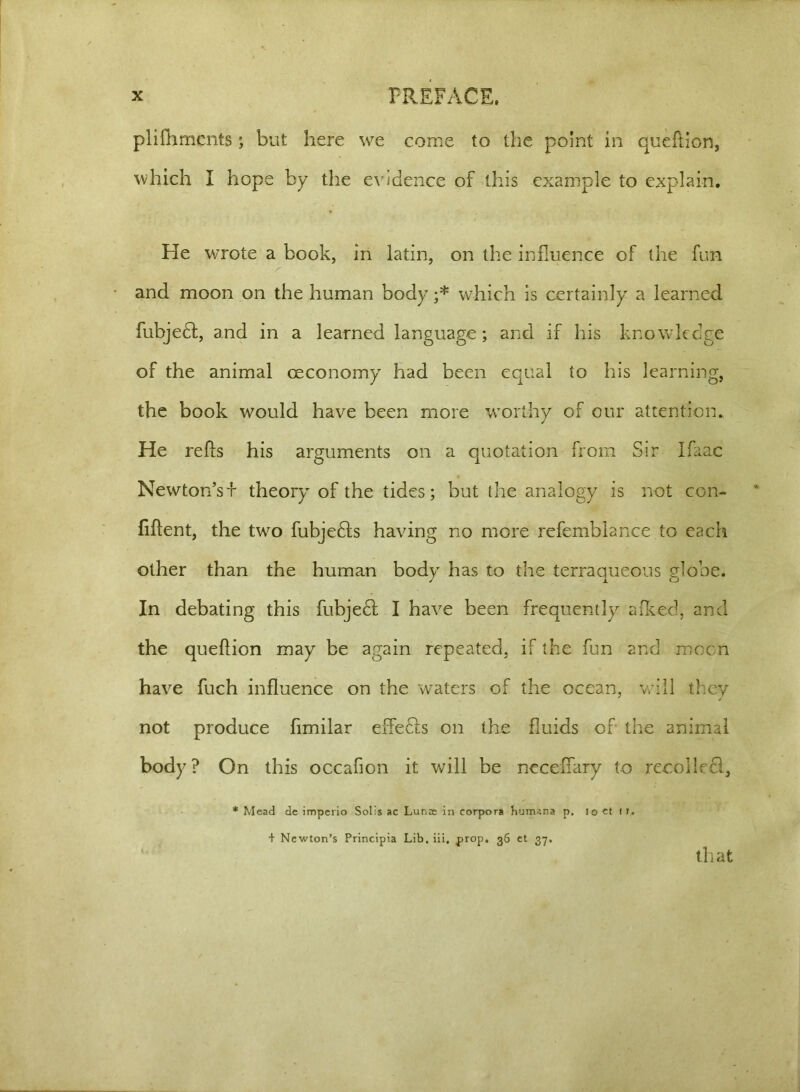 piifhments; but here we come to the point in queftion, which I hope by the evidence of this example to explain. He wrote a book, in latin, on the influence of the fun and moon on the human body ;* which is certainly a learned fubjedt, and in a learned language; and if his knowledge of the animal oeconomy had been equal to his learning, the book would have been more worthy of our attention. He refts his arguments on a quotation from Sir Ifaac Newton’sf theory of the tides; but the analogy is not con- fident, the two fubjedls having no more refemblance to each other than the human body has to the terraqueous globe. In debating this fubjedf I have been frequently a iked, and the queftion may be again repeated, if the fun and moon have fuch influence on the waters of the ocean, will they not produce fimilar effecis on the fluids of the animal body ? On this occafion it will be necefTary to recolledi, * Mead de imperio Solis ac Lunac in corpora Humana p. 10 ct 11. + Newton’s Principia Lib. iii, prop. 36 et 37. that