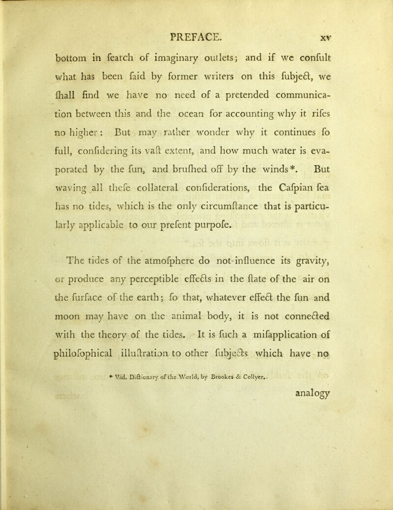 bottom in fearch of imaginary outlets; and if we confult what has been faid by former writers on this fubjedt, we {hall find we have no need of a pretended communica- tion between this and the ocean for accounting why it rifes no higher: But may rather wonder why it continues fo full, confidering its vaft extent, and how much water is eva- porated by the fun, and brufhed off by the winds*. But waving all thefe collateral confiderations, the Cafpian fea has no tides, which is the only circumflance that is particu- larly applicable to our prefent purpofe. The tides of the atmofphere do not influence its gravity, or produce any perceptible effedts in the Bate of the air on the furface of the earth; fo that, whatever eEfedf the fun and moon may have on the animal body, it is not connedted with the theory of the tides. It is fuch a mifapplication of philofophical illudration to other fubjeefs which have no * V.id, Di£Honary of the World, by Brookes 8c- Collyer.- analogy