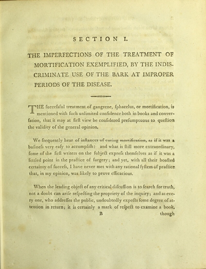 the imperfections of the treatment of MORTIFICATION EXEMPLIFIED, BY THE INDIS- CRIMINATE USE OF THE BARK AT IMPROPER PERIODS OF THE DISEASE. .. i —CS3SS9—-* npHE fuccefsful treatment of gangrene, fphacelus, or mortification, is mentioned with fuch unlimited confidence both in books and convert fation, that it may at firft view be confidered prefumptuous to queftioa the validity of the general opinion, We frequently hear of infiances of curing mortification, as if it was & bufinefs very eafy to accompliffi: and what is ftill more extraordinary, fome of the firfi writers on the fubje£l exprefs themfelves as if it was a fettled point in the pra&ice of furgery; and yet, with all their boafted certainty of fuccefs, I have never met with any rational fyftem of pra6lice that, in my opinion, was likely to prove efficacious. When the leading object of any critical difcuffion is to fea'rch for truth, not a doubt can arife refpe6ling the propriety of the inquiry; and as eve- ry one, who addrefies the public, undoubtedly expends fome degree of at- tention in return; it is certainly a mark of refpe£l to examine a book, B though