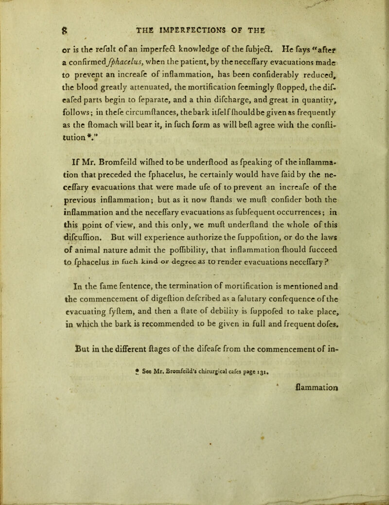 or is the refult of an imperfeft knowledge of the fubjeft. He fays “after a confirmed fphacclus, when the patient, by the neceflary evacuations made to prevent an increafe of inflammation, has been confiderably reduced, the blood greatly attenuated, the mortification feemingly flopped, thedif. eafed parts begin to feparate, and a thin difcharge, and great in quantity, follows; in thefe circumflances, thebark itfelffhouldbe given as frequently as the ftomach will bear it, in fuch form as will beft agree with the confti- tution If Mr. Bromfeild wilhed to be underftood as fpeaking of the inflamma- tion that preceded the fphacelus, he certainly would have faid by the ne- ceflary evacuations that were made ufe of to prevent an increafe of the previous inflammation; but as it now hands we muft confider both the inflammation and the neceflary evacuations as fubfequent occurrences; in this point of view, and this only, we muft underhand the whole of this difcuflion. But will experience authorize the fuppofition, or do the laws of animal nature admit the poflibility, that inflammation fhould fucceed to fphacelus in fuch kind or degree as to render evacuations neceflary ? In the fame fentence, the termination of mortification is mentioned and the commencement of digeftion deferibed as a falutary confequence of the evacuating fyftem, and then a ftate of debility is fuppofed to take place, in which the bark is recommended to be given in full and frequent dofes. But in the different ftages of the difeafe from the commencement of in- • See Mr. Eromfeild’s chirurgtcal cafes page 131, flammation