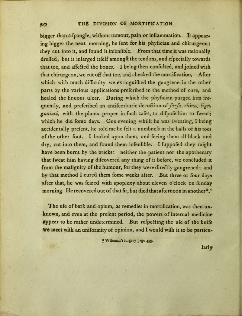 so bigger than a fpangle, without tumour, pain or inflammation. It appear- ing bigger the next morning, he fent for his phyfician and chirurgeon: they cut into it, and found it infenfible. From that time it was rationally drefled; but it inlarged itfelf amongfl: the tendons, and efpecially towards that toe, and affe&ed the bones. I being then confulted, and joined with that chirurgeon, we cut off that toe, and checked the mortification. After which with much difficulty we extinguifhed the gangrene in the other parts by the various applications prefcribed in the method of cure, and healed the finuous ulcer. During which the phyfician purged him fre- quently, and prefcribed an antifcorbutic decoftion offarfa, china, lign. guaiaci, with the plants proper in fuch cafes, to difpofe him to fweat; which he did fome days. One evening whilft he was fweating, I being accidentally prefent, he told me he felt a numbnefs in the balls of his toes of the other foot. I looked upon them, and feeing them all black and dry, cut into them, and found them infenfible. I fuppofed they might have been burnt by the bricks: neither the patient nor the apothecary that fweat him having difcovered any thing of it before, we concluded it from the malignity of the humour, for they were dire&ly gangrened; and by that method I cured them fome weeks after. But three or four days after that, he was feized with apoplexy about eleven o’clock on funday morning. He recovered out of that fit, but died that afternoon in another*.” The ufe of bark and opium, as remedies in mortification, was then un- known, and even at the prefent period, the powers of internal medicine appear to be rather undetermined. But refpefting the ufe of the knife we meet with an uniformity of opinion, and I would wifh it to be particu- • Wifeman's furgcry page 439. larly