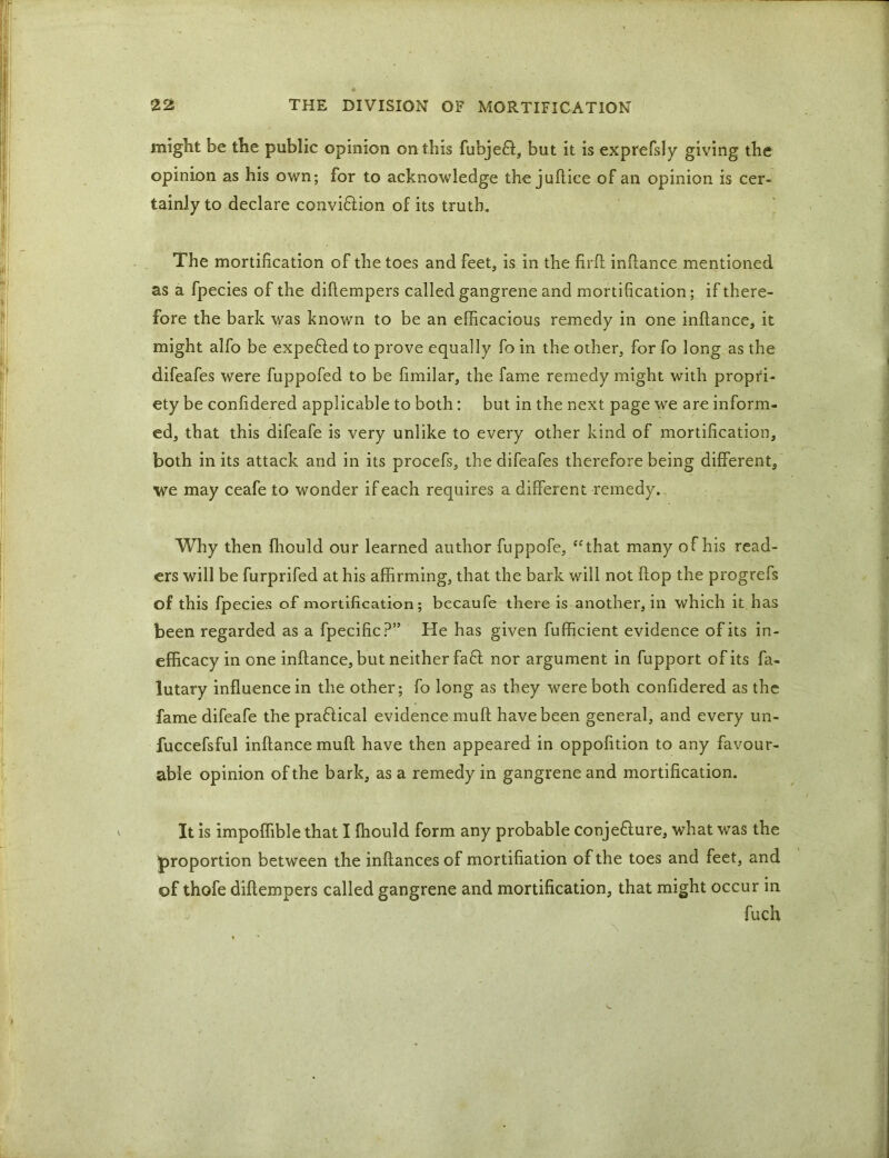 might be the public opinion on this fubje£l, but it is exprefsly giving the opinion as his own; for to acknowledge the juflice of an opinion is cer- tainly to declare conviflion of its truth. The mortification of the toes and feet, is in the firft inftance mentioned as a fpecies of the difiempers called gangrene and mortification; if there- fore the bark was known to be an efficacious remedy in one inftance, it might alfo be expefled to prove equally fo in the other, for fo long as the difeafes were fuppofed to be fimilar, the fame remedy might with propri- ety be confidered applicable to both: but in the next page we are inform- ed, that this difeafe is very unlike to every other kind of mortification, both in its attack and in its procefs, the difeafes therefore being different, we may ceafe to wonder if each requires a different remedy. Why then fhould our learned author fuppofe, “that many of his read- ers will be furprifed at his affirming, that the bark will not flop the progrefs of this fpecies of mortification; becaufe there is another, in which it has been regarded as a fpecific?” He has given fufficient evidence of its in- efficacy in one inftance, but neither faff nor argument in fupport of its fa- lutary influence in the other; fo long as they were both confidered as the fame difeafe the praftical evidence muft have been general, and every un- fuccefsful inftance muft have then appeared in oppofition to any favour- able opinion of the bark, as a remedy in gangrene and mortification. It is impoffible that I fhould form any probable conje&ure, what was the proportion between the inftancesof mortifiation of the toes and feet, and of thofe difiempers called gangrene and mortification, that might occur in fuch