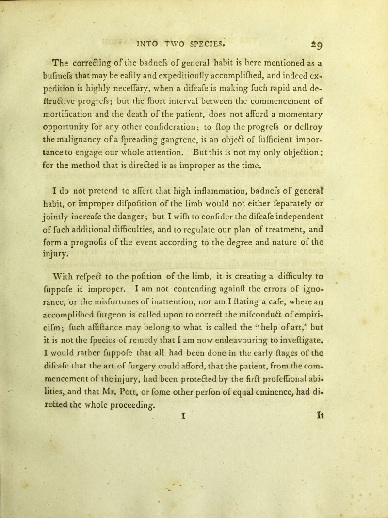 The correcting of the badnefs of general habit is here mentioned as a buhnefs that may be eafily and expeditioufly accomplifhed, and indeed ex- pedition is highly neceffary, when a difeafe is making fuch rapid and de- finitive progrefs; but the fhort interval between the commencement of mortification and the death of the patient, does not afford a momentary opportunity for any other confideration; to flop the progrefs or deflroy the malignancy of a fpreading gangrene, is an objeCt of fufficient impor- tance to engage our whole attention. But this is not my only objection: for the method that is directed is as improper as the time. I do not pretend to affert that high inflammation, badnefs of general habit, or improper difpofition of the limb would not either feparately or jointly increafe the danger; but I wifh to confider the difeafe independent of fuch additional difficulties, and to regulate our plan of treatment, and form a prognofis of the event according to the degree and nature of the injury. With refpeCt to the pofition of the limb, it is creating a difficulty to fuppofe it improper. I am not contending againfl the errors of igno- rance, or the misfortunes of inattention, nor am I Bating a cafe, where an accomplifhed furgeon is called upon to corre61 the mifconduCt of empiri- cifm; fuch alfiflance may belong to what is called the “help of art,” but it is not the fpecies of remedy that I am now endeavouring to invefligate. I would rather fuppofe that all had been done in the early flages of the difeafe that the art of furgery could afford, that the patient, from the com- mencement of the injury, had been protected by the firfl profeffional abi- lities, and that Mr. Pott, or fome other perfon of equal eminence, had di- rected the whole proceeding. I