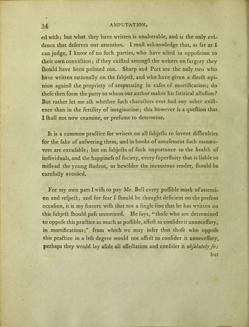 ed with; but what they have written is unalterable, and is the only evi- dence that deferves our attention. I muft acknowledge that, as far as I can judge, I know of no fuch parties, who have afted in oppofition to their own conviftion ; if they exifted amongft the writers on furgery they fhould have been pointed out. Sharp and Pott are the only two who have written rationally on the fubjeft, and who have given a direft opi- nion againft the propriety of amputating in cafes of mortification; do thefe then form the party to whom our author makes his fatirical allufion ? But rather let me alk whether fuch charafters ever had any other exift- ence than in the fertility of imagination; this however is a queftion that I fhall not now examine, or prefume to determine. It is a common praflice for writers on all fubje&s to invent difficulties for the fake of anfwering them, and in books of amufement fuch manaeu- vres are excufable; but on fubje&s of fuch importance to the health of individuals, and the happinefs of fociety, every fuperfluity that is liable to miflead the young ftudent, or bewilder the incautious reader, fliould be carefully avoided. For my own part I wifh to pay Mr. Bell every poffible mark of attenti- on and refpefl; and for fear I fliould be thought deficient on theprefent occafion, it is my fincere wifh that not a fingle line that he has written on this fubje6f fliould pafs unnoticed. He fays, “thofe who are determined to oppofe this praftice as much as poffible, affefl to confident unneceffary, in mortifications;” from which we may infer that thofe who oppofe this pra&ice in a lefs degree would not affefl to confider it unneceffary, perhaps they would lay afide all affe£tation and confider it abfolutely fo; but