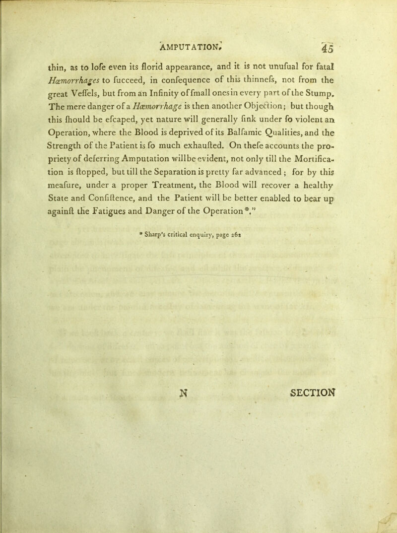 thin, as to lofe even its florid appearance, and it is not unufual for fatal Hemorrhages to fucceed, in confequence of this thinnefs, not from the great Vefiels, but from an Infinity of fmall ones in every part of the Stump, The mere danger of a Haemorrhage is then another Objection; but though this fhould be efcaped, yet nature will generally fink under fo violent an Operation, where the Blood is deprived of its Balfamic Qualities, and the Strength of the Patient is fo much exhaufted. On thefe accounts the pro- priety of deferring Amputation willbe evident, not only till the Mortifica- tion is flopped, but till the Separation is pretty far advanced ; for by this meafure, under a proper Treatment, the Blood will recover a healthy State and Confidence, and the Patient will be better enabled to bear up againft the Fatigues and Danger of the Operation*,” * Sharp’s critical enquiry, page 26a SECTION