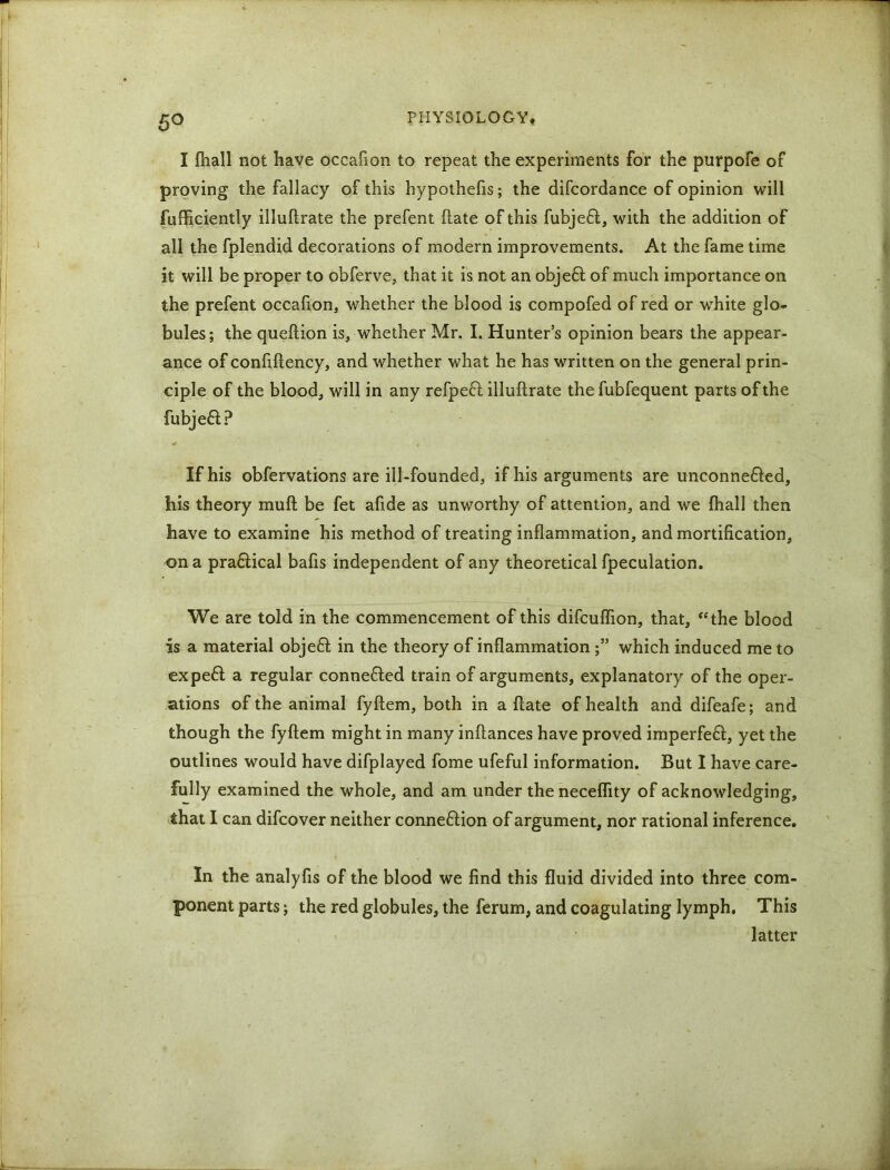 5° I fhall not have occafion to repeat the experiments for the purpofe of proving the fallacy of this hypothelis; the difcordance of opinion will fufficiently illuftrate the prefent ftate of this fubje£t, with the addition of all the fplendid decorations of modern improvements. At the fame time it will be proper to obferve, that it is not an objeft of much importance on the prefent occafion, whether the blood is compofed of red or white glo- bules; the queftion is, whether Mr. I. Hunter’s opinion bears the appear- ance of confiftency, and whether what he has written on the general prin- ciple of the blood, will in any refpefl illuftrate the fubfequent parts of the fubjeft? «# , If his obfervations are ill-founded, if his arguments are unconne&ed, his theory muft be fet afide as unworthy of attention, and we {hall then have to examine his method of treating inflammation, and mortification, on a pra&ical bafis independent of any theoretical fpeculation. We are told in the commencement of this difcuflion, that, “the blood is a material objeft in the theory of inflammationwhich induced me to expeft a regular conneHed train of arguments, explanatory of the oper- ations of the animal fyftem, both in a ftate of health and difeafe; and though the fyftem might in many inftances have proved imperfeft, yet the outlines would have difplayed fome ufeful information. But I have care- fully examined the whole, and am under the neceflity of acknowledging, that I can difcover neither connexion of argument, nor rational inference. In the analyfis of the blood we find this fluid divided into three com- ponent parts; the red globules, the ferum, and coagulating lymph. This latter