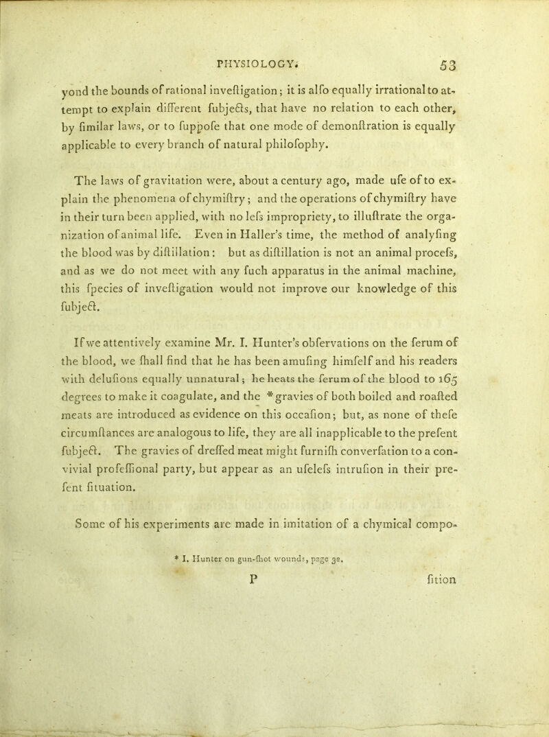 yond the bounds of rational invefligation; it is alfo equally irrational to at- tempt to explain different fubjefls, that have no relation to each other, by limilar laws, or to fuppofe that one mode of demonilration is equally applicable to every branch of natural philofophy. The laws of gravitation were, about a century ago, made ufe of to ex- plain the phenomena of chymiflry; and the operations of chymiflry have in their turn been applied, with no lefs impropriety, to illuflrate the orga- nization of animal life. Even in Haller’s time, the method of analyfing the blood was by diftillation: but as diffillation is not an animal procefs, and as we do not meet with any fuch apparatus in the animal machine, this fpecies of invefligation would not improve our knowledge of this fubjefl. If we attentively examine Mr. I. Hunter’s obfervations on the ferumof the blood, we {hall find that he has been amufing himfelf and his readers with delufions equally unnatural; he heats the ferumof the blood to 165 degrees to make it coagulate, and the * gravies of both boiled and roafted meats are introduced as evidence on this occafion; but, as none of thefe circumflances are analogous to life, they are all inapplicable to the prefent fubjeft. The gravies of dreffed meat might furnifh converfation to a con- vivial profeffional party, but appear as an ufelefs intrufion in their pre- fent fituation. Some of his experiments are made in imitation of a chymical compo- * I. Hunter on gun-Hiot wounds, page 32. P fition