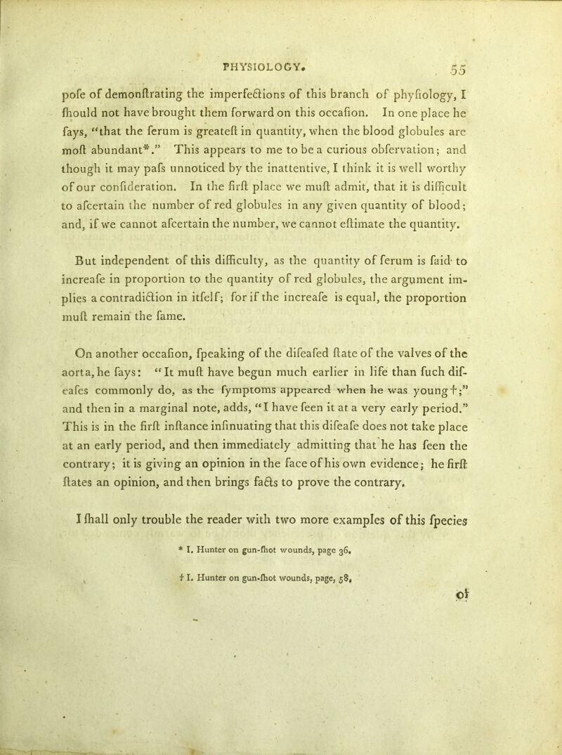 pofe of demonftrating the imperfe£Hons of this branch of phyfiology, I fhould not have brought them forward on this occafion. In one place he fays, “that the ferum is greateft in quantity, when the blood globules are mod abundant*.” This appears to me to be a curious obfervation; and though it may pafs unnoticed by the inattentive, I think it is well worthy of our confideration. In the firft place we muft admit, that it is difficult to afcertain the number of red globules in any given quantity of blood; and, if we cannot afcertain the number, we cannot eftimate the quantity. But independent of this difficulty, as the quantity of ferum is fa id- to increafe in proportion to the quantity of red globules, the argument im- plies a contradi6lion in itfelf; for if the increafe is equal, the proportion muft remain the fame. On another occafton, fpeaking of the difeafed ftate of the valves of the aorta,he fays: “It muft have begun much earlier in life than fuch dif- eafes commonly do, as the fymptoms appeared when he was youngh;” and then in a marginal note, adds, “T have feen it at. a very early period.” This is in the firft inftance infinuating that this difeafe does not take place at an early period, and then immediately admitting that he has feen the contrary; it is giving an opinion in the face of his own evidence; he firft ftates an opinion, and then brings fa£ts to prove the contrary. I fhall only trouble the reader with two more examples of this fpecies * I. Hunter on gun-fhot wounds, page 36, i I. Hunter on gun-fliot wounds, page, 58, I H ' Of