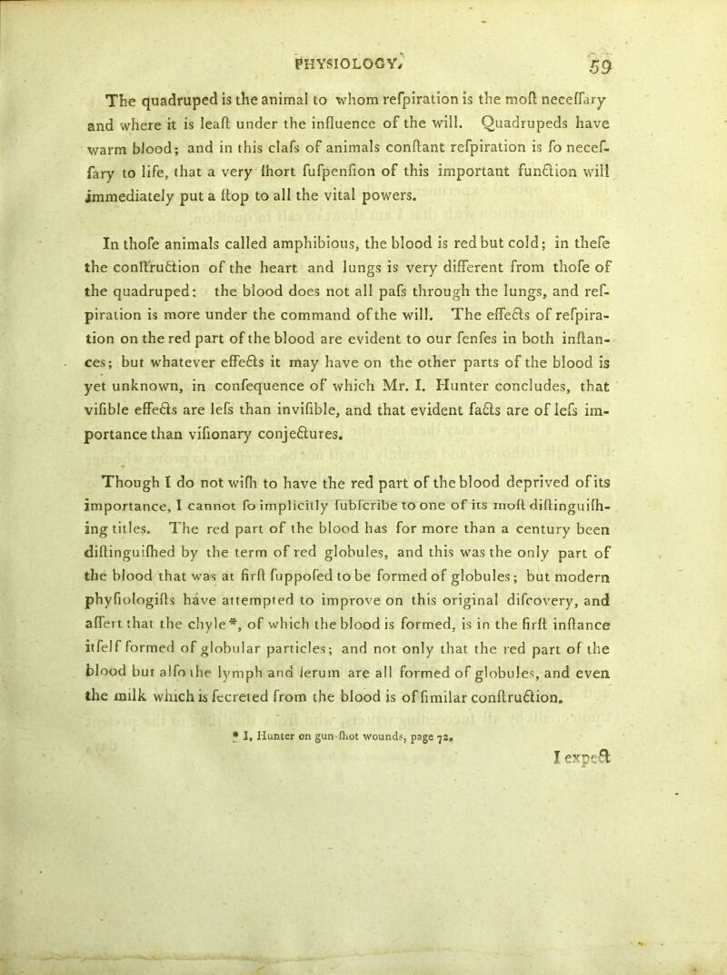 The quadruped is the animal to whom refpiration is the moft neceffary and where it is lead; under the influence of the will. Quadrupeds have warm blood; and in this clafs of animals conftant refpiration is fo necef- fary to life, that a very ihort fufpenfion of this important funflion will immediately put a ftop to all the vital powers. In thofe animals called amphibious, the blood is red but cold; in thefe the conftrufclion of the heart and lungs is very different from thofe of the quadruped: the blood does not all pafs through the lungs, and ref- piration is more under the command of the will. The effedls of refpira- tion on the red part of the blood are evident to our fenfes in both inftan- ces; bur. whatever effedls it may have on the other parts of the blood is yet unknown, in confequence of which Mr. I. Hunter concludes, that vifible effe&s are lefs than invifible, and that evident fa£is are of lefs im- portance than vifionary conje&ures. Though I do not wifh to have the red part of the blood deprived of its importance, I cannot fo implicitly fubfcribe to one of its inofl diflinguifh- ing titles. The red part of the blood has for more than a century been diftinguifhed by the term of red globules, and this was the only part of the blood that was at firfl fuppofed to be formed of globules ; but modern phyfiologiffs have attempted to improve on this original difcovery, and affertthat the chyle*, of which the blood is formed, is in the firft inflance itfelf formed of globular particles; and not only that the red part of the blood but aifothe lymph ana ierum are all formed of globules, and even the milk which is fecreted from the blood is of fimilar conilru&ion. * I, Hunter on gun Ihot wound?, page 7s, I exp C 61