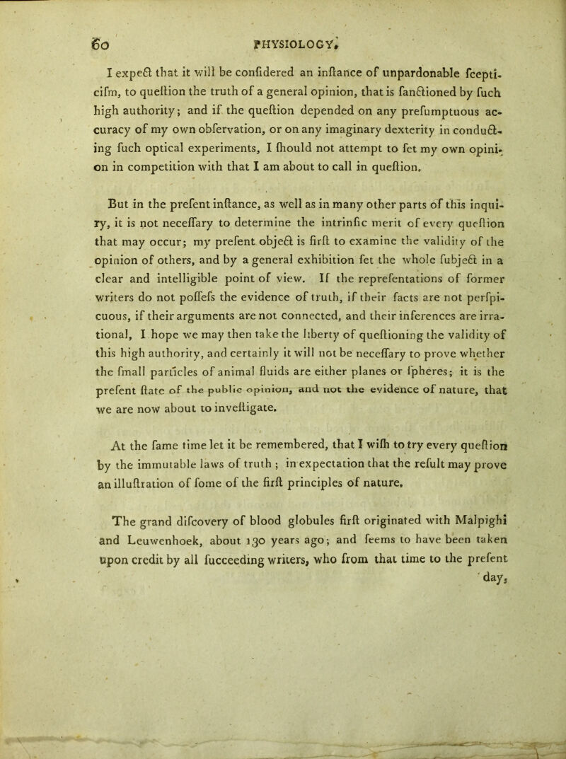 I expeC that it will be confidered an inftance of unpardonable fcepti- cifm, to queftion the truth of a general opinion, that is fan&ioned by fuch high authority; and if the queftion depended on any prefumptuous ac- curacy of my own obfervation, or on any imaginary dexterity in conduc- ing fuch optical experiments, I fhould not attempt to fet my own opini- on in competition with that I am about to call in queftion. But in the prefent inftance, as well as in many other parts of this inqui- ry, it is not neceflary to determine the intrinfic merit of every queftion that may occur; my prefent objeC is firft to examine the validity of the opinion of others, and by a general exhibition fet the whole fubjeft in a clear and intelligible point of view. If the reprefentations of former writers do not poflefs the evidence of truth, if their facts are not perfpi- cuous, if their arguments are not connected, and their inferences are irra- tional, I hope we may then take the liberty of queftioning the validity of this high authority, and certainly it will not be neceffary to prove whether the fmall particles of animal fluids are either planes or fpheres; it is the prefent ftate of the public opinion, and not the evidence of nature, that we are now about to inveftigate. At the fame time let it be remembered, that I wilh to try every queftion by the immutable laws of truth ; in expectation that the refult may prove anilluftration of fome of the firft principles of nature. The grand difeovery of blood globules firft originated with Malpighi and Leuwenhoek, about 130 years ago; and feems to have been taken upon credit by all fucceeding writers, who from that time to the prefent day,