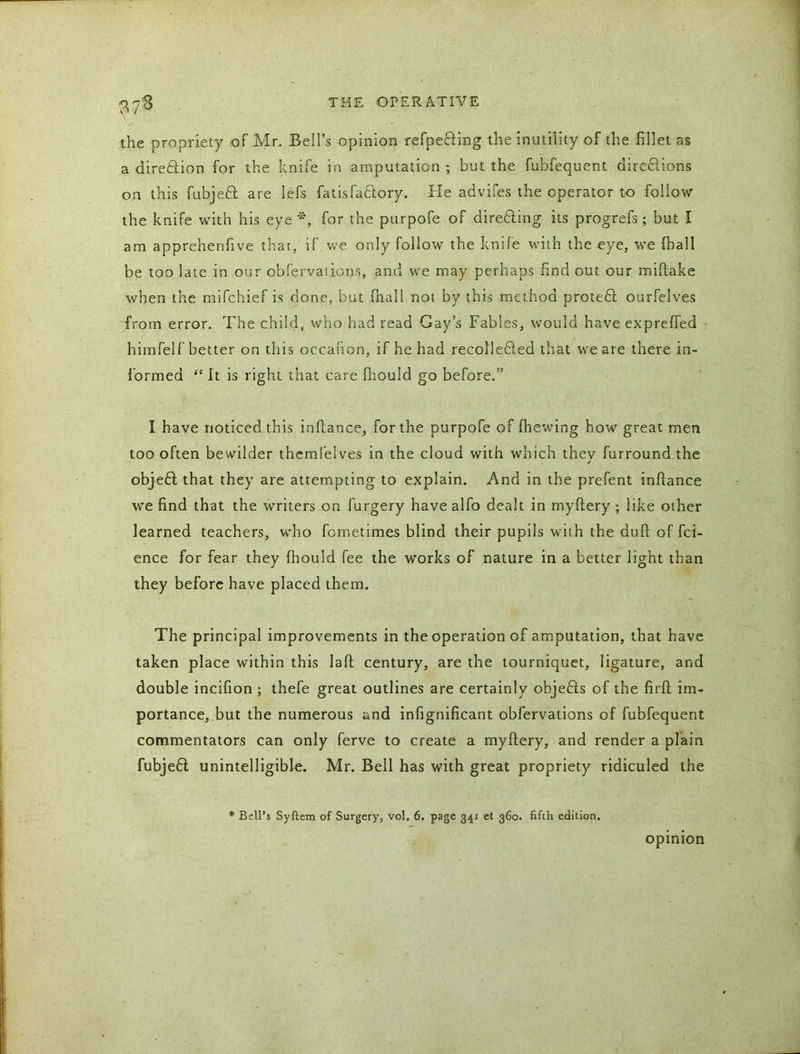 the propriety of Mr, Bell’s opinion refpe&ing the inutility of the fillet as a diretlion for the knife in amputation ; but the fubfequent directions on this fubjeft are lefs fatisfaclory. He advifes the operator to follow the knife with his eye *, for the purpofe of directing its progrefs; but I am apprehenfive that, if we only follow the knife with the eye, we (hall be too late in our obfervations, and we may perhaps find out our miftake when the mifchief is done, but fnall not by this method proteCt ourfelves from error. The child, who had read Gay’s Fables, would have expreffed himfelf better on this occanon, if he had recolleCted that we are there in- formed “ It is right that care fhould go before.” I have noticed this inflance, for the purpofe of (hewing how great men too often bewilder themfelves in the cloud with which they furround the objeft that they are attempting to explain. And in the prefent inflance we find that the writers on furgery havealfo dealt in myflery ; like other learned teachers, who fometimes blind their pupils with the duft of fci- ence for fear they fhould fee the works of nature in a better light than they before have placed them. The principal improvements in the operation of amputation, that have taken place within this lad century, are the tourniquet, ligature, and double incifion ; thefe great outlines are certainly objects of the firfl im- portance, but the numerous and infignificant obfervations of fubfequent commentators can only ferve to create a myflery, and render a plain fubjeft unintelligible. Mr. Bell has with great propriety ridiculed the * Bell’s Syftem of Surgery, vol. 6. page 341 et 360. fifth edition. opinion