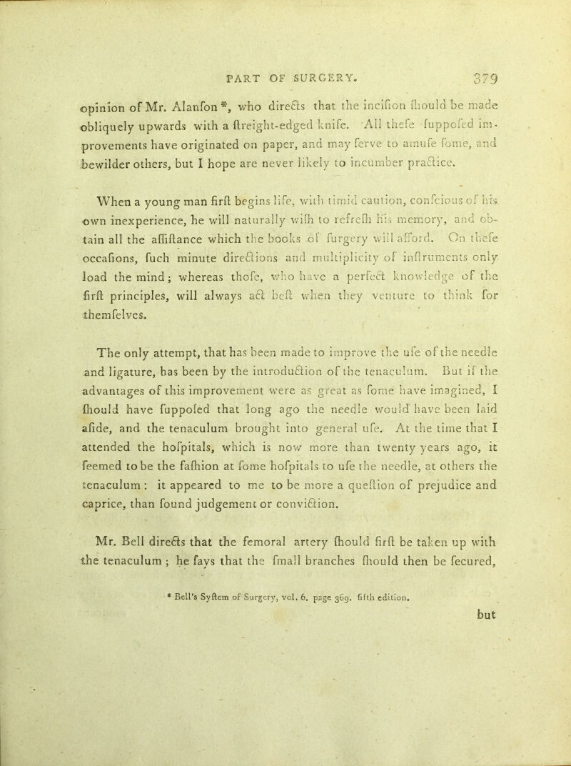 opinion of Mr. Alanfon*, who direfts that the incifion fliould be made obliquely upwards with a ftreight-edged knife. All thefe fuppcied im- provements have originated on paper, and may ferve to amufe fame, and bewilder others, but I hope are never likely to incumber praftice. When a young man firfl begins life, with timid caution, confcious of Ins own inexperience, he will naturally wifh to refrefh Kis memory, and ob- tain all the afliftance which the books of furgery will afford. On thefe occafions, fuch minute direftions and multiplicity of inflruments only load the mind ; whereas thofe, who have a perfect knowledge of the firfl principles, will always aft befl when they venture to think for themfelves. The only attempt, that has been made to improve the ufe of the needle and ligature, has been by the introduction of the tenaculum. But if the advantages of this improvement were as great as forae have imagined, I fliould have fuppofed that long ago the needle would have been laid alide, and the tenaculum brought into general ufe. At the time that I attended the hofpitals, which is now more than twenty years ago, it feemed to be the fafhion at fome hofpitals to ufe the needle, at others the tenaculum : it appeared to me to be more a queflion of prejudice and caprice, than found judgement or conviftion. Mr. Bell direfts that the femoral artery fhould firfl; be taken up with the tenaculum ; he fays that the fmail branches fliould then be fecured, * Bell’s Syftem of Surgery, vol. 6. page 369. fifth edition. but