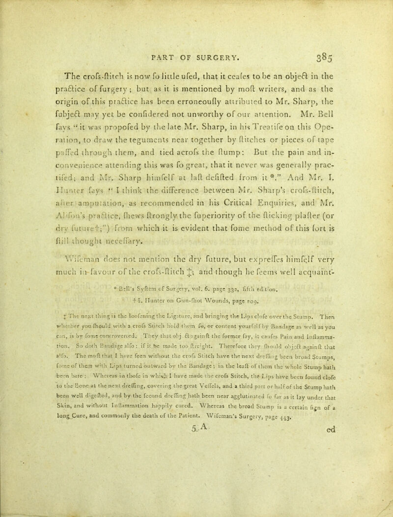 The crofs-flitch is now To little ufed, that it ceafes to be an objeft in the practice offargery ; but as it is mentioned by mofl writers, and as the origin of this prafiice has been erroneoufly attributed to Mr. Sharp, the fubjefi may yet be confidered not unworthy of our attention. Mr. Bell fays “it was propofed by the late Mr. Sharp, in his Treatife on this Ope- ration, to draw the teguments near together by flitches or pieces of tape puffed through them, and tied acrofs the flump: But the pain and in- convenience attending this was To great, that it never was generally prac- tised; and Mr. Sharp himfelf at laft defifled from it*.” And Mr. I. Hunter fays “ I think the difference between Mr. Sharp’s crofs-flitch, a iter amputation, as recommended in his Critical Enquiries, and Mr. Ai son’s practice, (hews ftrongly the fuperiority of the flicking plafler (or dry futatef;”) from which it is evident that fome method of this fort is fill I thought neeeffary. Wife main does not mention the dry future, but expreffes himfelf very- much in favour of the crofs-flitch and though he fee ms well acquaint- * Bril’s Syftcm of Surgery, vol. 6. page 332, fifth edition, + 1. Hunter on Gun-fhot Wounds, page 209. t The next tiling is the loofening the Ligature, and bringing the I.ips clofe over the Stump. Then whether you fhould with a crofs Stitch hold them fo, or content yourfelf by Bandage as well as you can, is by fome controverted. They that obj . £t again ft the former fay, i: canfes Pain and Inflamma- tion. So doth Bandage alfo: if it he made too ftreight. Therefore they fhould objeft againfl; that alfo. The mofl; that I have feen without the crofs Stitch have the next drefling been broad Stumps, fome of them with Lips turned outward by the Bandage ; in the lead of them the whole Stump hath been bare : Whereas in thofe in which I have made the crofs Stitch, the Lips have been found clofe to the Bone at the next drefling, covering the great Veflels, and a third part or half of the Stump hath been well digefled, and by the fecond drefling hath been near agglutinated fo far as it lay under that Skin, and without Inflammation happily cured. Whereas the broad Stump is a certain flgn of a long Cure, and commonly the death of the Patient. Wifcman’s Surgery, page 443. &A- ed