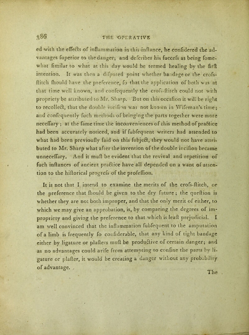 ed with the effefts of inflammation in this inftance, he confidered the ad- vantages fuperior to the danger; and defcribes his fuecefs as being fome- what fimilar to what at this day would be termed healing by the firfl intention. It was then a difputed point whether bandage or the crofs- ftitch fhould have the preference, fo that the application of both was at that time well known, and confequently the crofi-ditch could not with propriety be attributed to Mr, Sharp. But on this occafion it will be right to recollect, that the double iucifion was not known in Wifeman’s.time; and confequently fuch methods of bringing the parts together were more neceffary ; at the fame time the inconveniences of this method of practice had been accurately noticed, and if fubfequent writers had attended to what had been previoufly faid on this fubjefi, they would not have attri- buted to Mr. Sharp what after the invention of the double iueifion became unneceffary. And it mad be evident that the revival and repetition of fuch inftances of ancient pradlice have all depended on a want of atten- tion to the hiftorical progrefs of the profefhon. It is not that I intend to examine the merits of the crofs-flitch, or the preference that fhould be given to the dry future ; the queftion is whether they are not both improper, and that the only merit of either, to which we may give an approbation, is, by comparing the degrees of im- propriety and giving the preference to that which is leal! prejudicial. I am well convinced that the inflammation fubfequent to the amputation of a limb is frequently fo confiderable, that any kind of tight bandage either by ligature or plaflers mud be productive of certain danger; and as no advantages could arife from attempting to confine the parts bv li- gature or plafter, it would be creating a danger without any probability of advantage. . The /