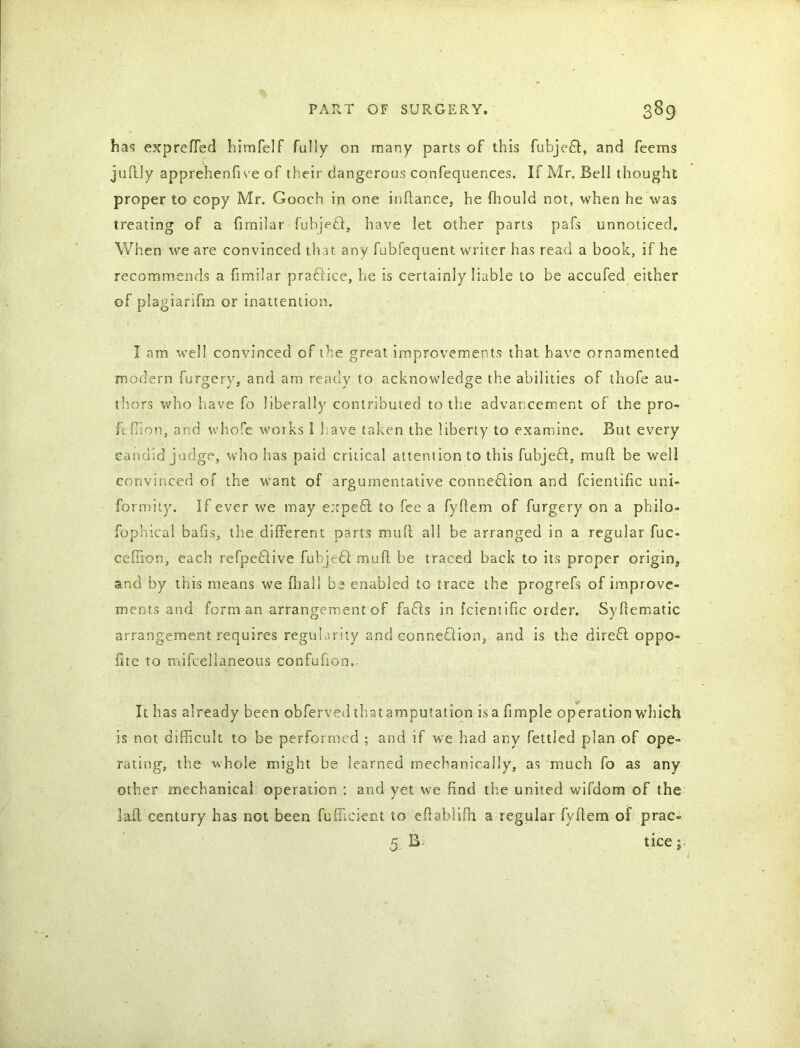 has expreffed himfelf fully on many parts of this fubjefl, and feems juftly apprehenfive of their dangerous confequences. If Mr. Bell thought proper to copy Mr. Gooch in one inftance, he fhould not, when he was treating of a fimilar fubjed, have let other parts pafs unnoticed. When we are convinced that any fubfequent writer has read a book, if he recommends a fimilar pra&ice, he is certainly liable to be accufed either of piagiarifm or inattention. I am well convinced of the great improvements that have ornamented modern Surgery, and am ready to acknowledge the abilities of thofe au- thors who have fo liberally contributed to the advancement of the pro- fit ffion, and whole works I have taken the liberty to examine. But every candid judge, who has paid critical attention to this fubjeft, mull be well convinced of the want of argumentative connexion and fcientific uni- formity. If ever we may expeff to fee a fyftem of furgery on a philo- sophical bafis, the different parts muff all be arranged in a regular fuc- ceffion, each refpeftive fubjedl mufl be traced back to its proper origin, and by this means we fhall be enabled tG trace the progrefs of improve- ments and form an arrangement of faffs in fcientific order. Syftematic arrangement requires regularity and connexion, and is the direfl oppo- site to mifcellaneous confufion. It has already been obferved that amputation is a Simple operation which is not difficult to be performed ; and if we had any fettled plan of ope- rating, the whole might be learned mechanically, as much fo as any other mechanical operation : and yet we find the united wifdom of the 3aft century has not been Sufficient to eftablifh a regular fyftem of prac- * B- «J> tice;