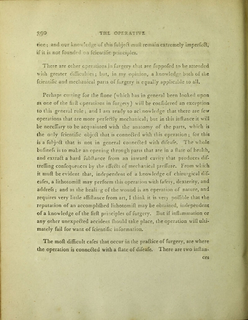t ‘..y •tdce•; and ,-opr knowledge of this fubjedf mu ft remain extremely imperfc£l, if it is not founded on fcientific principles. There are other operations .in furgery that are fupoofed to he attended with greater difficulties; but, in my opinion, a knowledge both of the fcientific and mechanical pans of furgery is equally applicable to all. Perhaps cutting for the hone (which has in general been looked upon as one of the fiift-operations in fur my) will be cor.fidered an exception to this general rule; and I am ready to ac nowledge that there are few operations that are more perfectly mechanical; but in this inftanceit will be neceffiiry to be acquainted with the anatomy of the parts, which is the only fcientific objccft that is connedled with this operation; for this is a fubj°6f that is not in general conncfted with difeafe. The whole bufinefs is to make an opening through parts that are in a ftate of health, and extradi a hard fubftance from an inward cavity that produces dif- trefting confequences by the effefts of mechanical preflu re. From which it muft be evident that, independent of a knowledge of chirurgical dif- eafes, a lithotomift may perform this operation with fafetv, dexterity, and addrefs ; and as the heali g of the wound is an operation of nature, and requires very little afliftance from art, l think it is ver) poflible that the reputation of an accompldhed lithotomift may be obtained, independent of a knowledge of the flrft pr i nciples of furgery. But if inflammation or any other unexpended accident fhould take place, the operation will ulti- mately fail for want of fcientific information. The moft difficult cafes that occur in the prafliceof furgery, are where the operation is connected with a ftate of difeafe. There are two inflan- ces