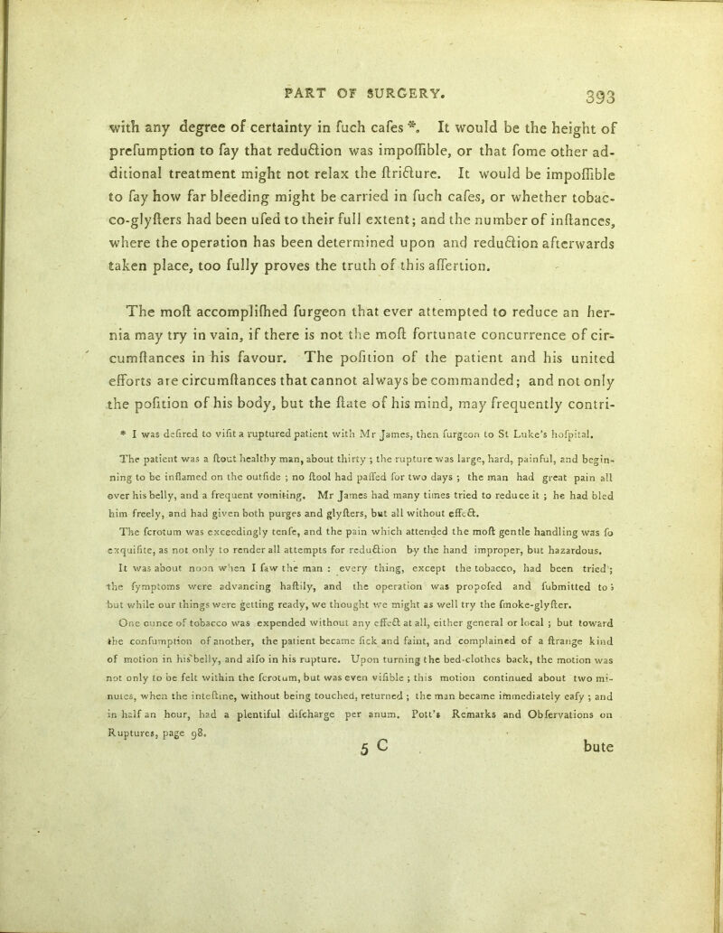 with any degree of certainty in fuch cafes *. It would be the height of prcfumption to fay that reduftion was impoffible, or that fome other ad- ditional treatment might not relax the ftritffure. It would be impoffible to fay how far bleeding might be carried in fuch cafes, or whether tobac- co-glyfters had been ufed to their full extent; and the number of inftances, where the operation has been determined upon and reduftion afterwards taken place, too fully proves the truth of this affertion. The mod accomplilhed furgeon that ever attempted to reduce an her- nia may try in vain, if there is not the mod fortunate concurrence of cir- cumdances in his favour. The pofition of the patient and his united efforts are circumdances that cannot always be commanded; and not only the pofition of his body, but the date of his mind, may frequently contri- * I was deflred to vifit a ruptured patient with Mr James, then furgeori to St Luke’s hofpita!. The patient was a {tout healthy man, about thirty ; the rupture was large, hard, painful, and begin- ning to be inflamed on the outfide ; no {tool had paffed for two days ; the man had great pain all over his belly, and a frequent vomiting, Mr James had many times tried to reduce it ; he had bled him freely, and had given both purges and glyfters, but all without effect. The ferotum was exceedingly tenfe, and the pain which attended the molt gentle handling was fo ersquifite, as not only to render all attempts for reduftion by the hand improper, but hazardous. It was about noon when I faw the man : every thing, except the tobacco, had been tried ; the fymptoms were advancing haftily, and the operation was propofed and fubmitted to j but while our things were getting ready, we thought we might as well try the fmoke-glyfter. One ounce of tobacco was expended without any effe& at all, either general or local ; but toward the confumption of another, the patient became flek and faint, and complained of a ftrange kind of motion in his'belly, and aifo in his rupture. Upon turning the bed-clothes back, the motion was not only to be felt within the ferotum, but was even vifible ; this motion continued about two mi- nutes, when the inteftme, without being touched, returned ; the man became immediately eafy ; and in half an hour, had a plentiful difeharge per anum. Pott’* Remarks and Obfervations on Ruptures, page 98.