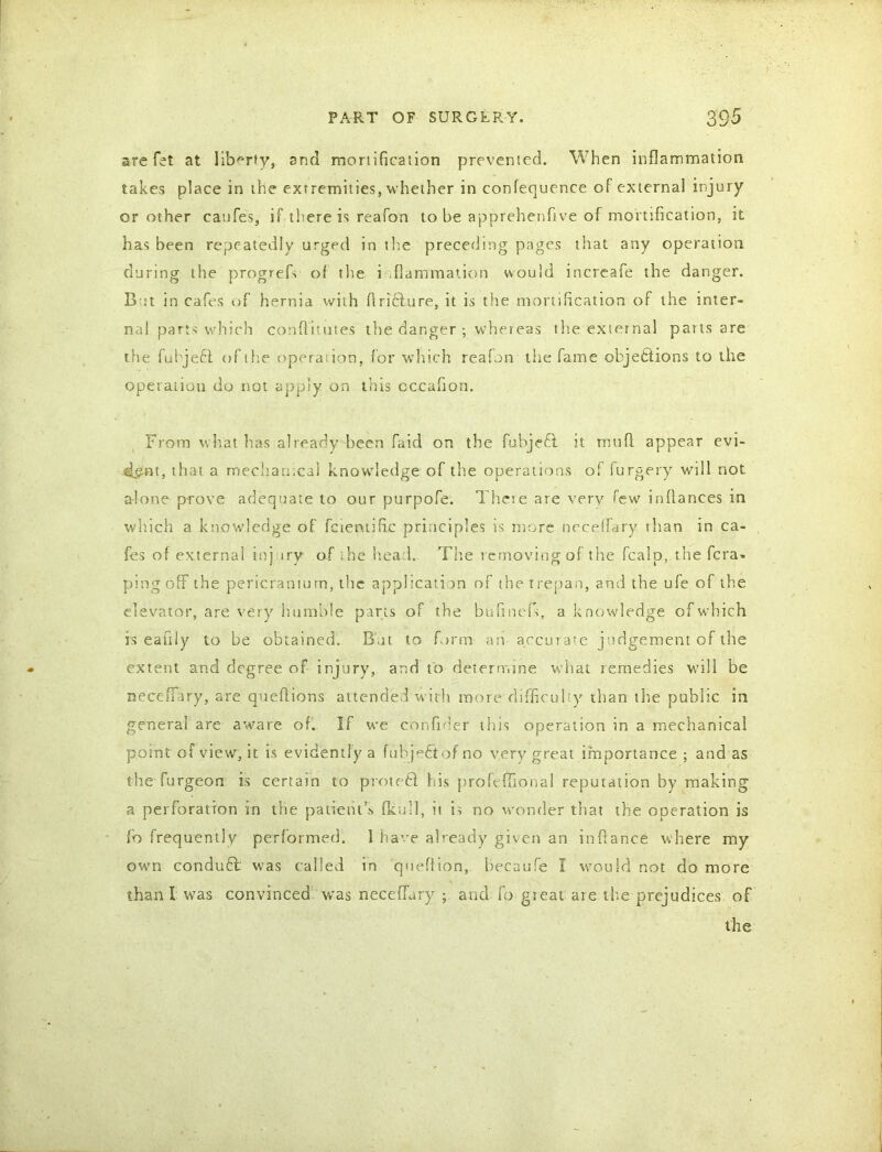 are fet at liberty, and mortification prevented. When inflammation takes place in the extremities, whether in confequence of external injury or other caufes, if there is reafon to be apprehenfive of mortification, it has been repeatedly urged in the preceding pages that any operation during the progrefi of the inflammation would increafe the danger. But in cafes of hernia with Ariflure, it is the mortification of the inter- ned parts which confiitutes the danger ; whereas the external pans are the fuhjeCt of the operation, for which reafon the fame objections to the operation do not apply on this cccafion. From what has already been faid on the fubjeft it mu A appear evi- dent, that a mechanical knowdedge of the operations of furgery will not alone prove adequate to our purpofe. There are very lew inAances in which a knowdedge of fcien.tific principles is more necHfary than in ca- fes of external inj irv of the head.. The removing of the fcalp, the fera- ping off the pericranium, the application of the trepan, and the ufe of the elevator, are very humble parts of the bufinefs, a knowledge of which is eafily to be obtained. But to form an accura?e judgement of the extent and degree of injury, and to determine what remedies wdll be neceffary, are queftions attended with more difficulty than the public in general are aware of. If we con finer this operation in a mechanical pomt of view, it is evidently a fuhjeCtof no very great importance ; and as the furgeon is certain to proteCi Ids profe Tonal reputation by making a perforation in the patient’s fkull, it is no wonder that the operation is fb frequently performed. 1 have already given an infiance where my own conduct was called in queflion, hecaufe I would not do more than X was convinced was neceffary ; and fo great are the prejudices of the