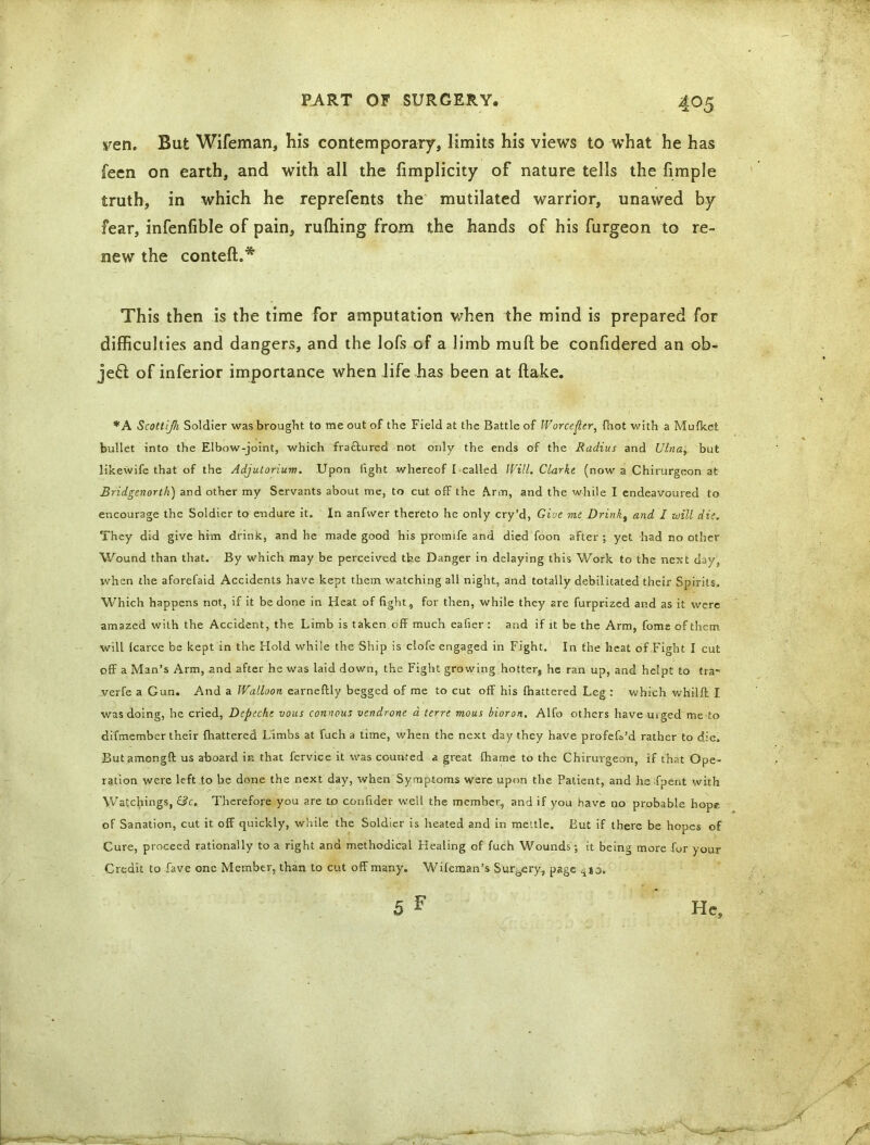 yen. But Wifeman, his contemporary, limits his views to what he has feen on earth, and with all the fimplicity of nature tells the limple truth, in which he reprefents the mutilated warrior, unawed by fear, infenfible of pain, rulhing from the hands of his furgeon to re- new the conteft.* This then is the time for amputation when the mind is prepared for difficulties and dangers, and the lofs of a limb muft be confidered an ob- ject of inferior importance when life has been at flake. *A Scottijh Soldier was brought to me out of the Field at the Battle of Worcester, (hot with a Mufkefc bullet into the Elbow-joint, which fractured not only the ends of the Radius and Ulna, but likewife that of the Adjutorium. Upon fight whereof I called Will. Clarke (now a Chirurgeon at Bridgenorth) and other my Servants about me, to cut off the Arm, and the while I endeavoured to encourage the Soldier to endure it. In anfwer thereto he only cry’d, Give me Drink, and I will die. They did give him drink, and he made good his promife and died foon after; yet had no other Wound than that. By which may be perceived the Danger in delaying this Work to the next day, when the aforefaid Accidents have kept them watching all night, and totally debilitated their Spirits. Which happens not, if it be done in Heat of fight, for then, while they are furprizcd and as it were amazed with the Accident, the Limb is taken off much eafier : and if it be the Arm, fome of them will (carce be kept in the Hold while the Ship is clofe engaged in Fight. In the heat of Fight I cut off a Man’s Arm, and after he was laid down, the Fight growing hotter, he ran up, and hclpt to tra- verfe a Gun. And a Walloon earneftly begged of me to cut off his fhattered Leg : which whilff I was doing, he cried, Dtpzche vous connous vendrone a terre mous bioron. Alfo others have uiged me to difmember their (hattered Limbs at fuch a time, when the next day they have profeff’d rather to die. Butamongft us aboard in that fervice it was counted a great fhame to the Chirurgeon, if that Ope- ration were left to be done the next day, when Symptoms were upon the Patient, and he fpent with Watchings, &c. Therefore you are to confider well the member, and if you have no probable hope of Sanation, cut it off quickly, while the Soldier is heated and in mettle. But if there be hopes of Cure, proceed rationally to a right and methodical Healing of fuch Wounds; it being more for your Credit to fave one Member, than to cut off many. Wifeman’s Surgery, page