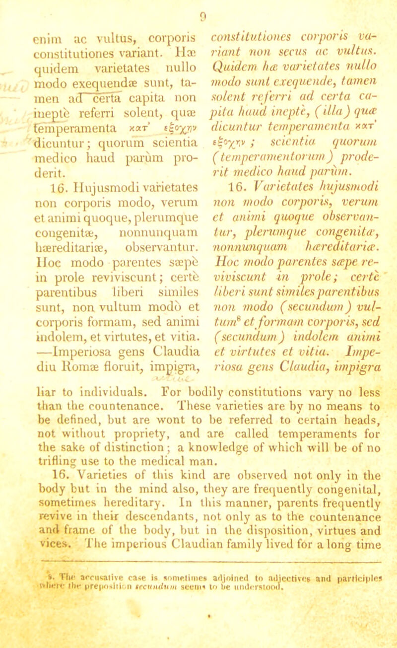 0 enim ac vultus, corporis constitutiones variant, lix quidem varietates nullo modo exequendx sunt, ta- men ad certe capita non in^tfe referri solent, qux fehiperamenta xar’ '^dicuntur; quorum scientia medico liaud paium pro- derit. 16. Hujusmodi varietates non corporis modo, verum et animi quoque, plerumque congemtx, nonnunquam hxreditarix, observantur. Hoc modo parentes sxpb in prole reviviscunt; certb parentibus liberi similes sunt, non vultum modo et corporis formam, sed animi indolem, et virtutes, et vitia. —Imperiosa gens Claudia diu Romx floruit, impigra, constUutioncs corports va- riant non secus ac vultus. Quidem hee varietates nuUo modo sunt cxcqucnde, tamen solent referri ad certa> ca- pita haud inepte, (illa) quet dicuntur temperamenta x«t’ ; scientia quorum (temperamentorum) prode- rit medico haud pan)m. 16. Varietates hujusmodi non modo corporis, verum et animi quoque observan- tur, plenimque congenita, nonnunquam lueredituria. Hoc modo parentes seepe re- viviscunt in prole; certe, liberi sunt similes parentibus non 7)wdo (secundum) vul- tum^ et fomnam corpoi-is, sed (secundum) indolem animi et virtutes et vitia. Impe- riosa gens Claudia, impigra liar to inclividuals. For bodily constitutions vary no less than the countenance. These varieties are by no means to be defined, but are wont to be referred to certain heads, not witiiout propriety, and are called temperaments for the sake of distinction ; a knowledge of which will be of no trifling use to the medical man. 16. Varieties of this kind are observed not only in the body but in the mind also, they are frequently congenital, sometimes hereditary. In this manner, parents frequently revive in their descendants, not only as to the countenance and frame of the body, but in the disposition, virtues and vices. The imperious Claudian family lived for a long time i. Tl«‘ arou<»aiive ca<e ii nomstunes ailjoineil to aUicctivo» and parllciiilos tvliorr iIm‘ prc|*o>.iiiMi tccttndum acerna lo be umbT«lo(Ml.