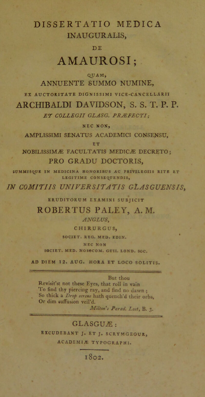 INAUGURALIS, DE AMAUROSI; QUAM, ANNUENTE SUMMO NUMINE, EX AUCTORITATE DIGNISSIMI VICE-CANCELLARII ARCHIBALDI DAVIDSON, S. S. T. P. P. ET COLLEGII GLASG. PRAEFECTI; NEC NON, AMPLISSIMI SENATUS ACADEMICI CONSENSU, ET NOBILISSIMAE FACULTATIS MEDICAE DECRETO; PRO GRADU DOCTORIS, SUMMISQUE IN MEDICINA HONORIBUS AC PRIVILEGIIS RITE ET LEGITIME CONSEQUENDIS, IN COMITIIS UNIVERSITATIS GLASGUENSIS, ERUDITORUM EXAMINI SUBJICIT ROBERTUS PALEY, A. M. ANGLUS, CHIRURGUS, SOCIET. REG. MED. EDIN. NEC NON SOCIET. MED. NOSOCOM. GUII. LOND. SOC. AD DIEM 12. AUG. HORA ET LOCO SOLITIS. But thou Revisit’st not these Eyes, that roll in vain To find thy piercing ray, and find no dawn ; So thick a Drop serene liath quench'd their orbs, Or dim sufFusion veil’d. Miltons Parad. Lost, B. 3. GLASGUvE : EXCUDEBANT J. ET J. SCRYMGEOUR, ACADEMIAE TYPOGRAPHI. 1802