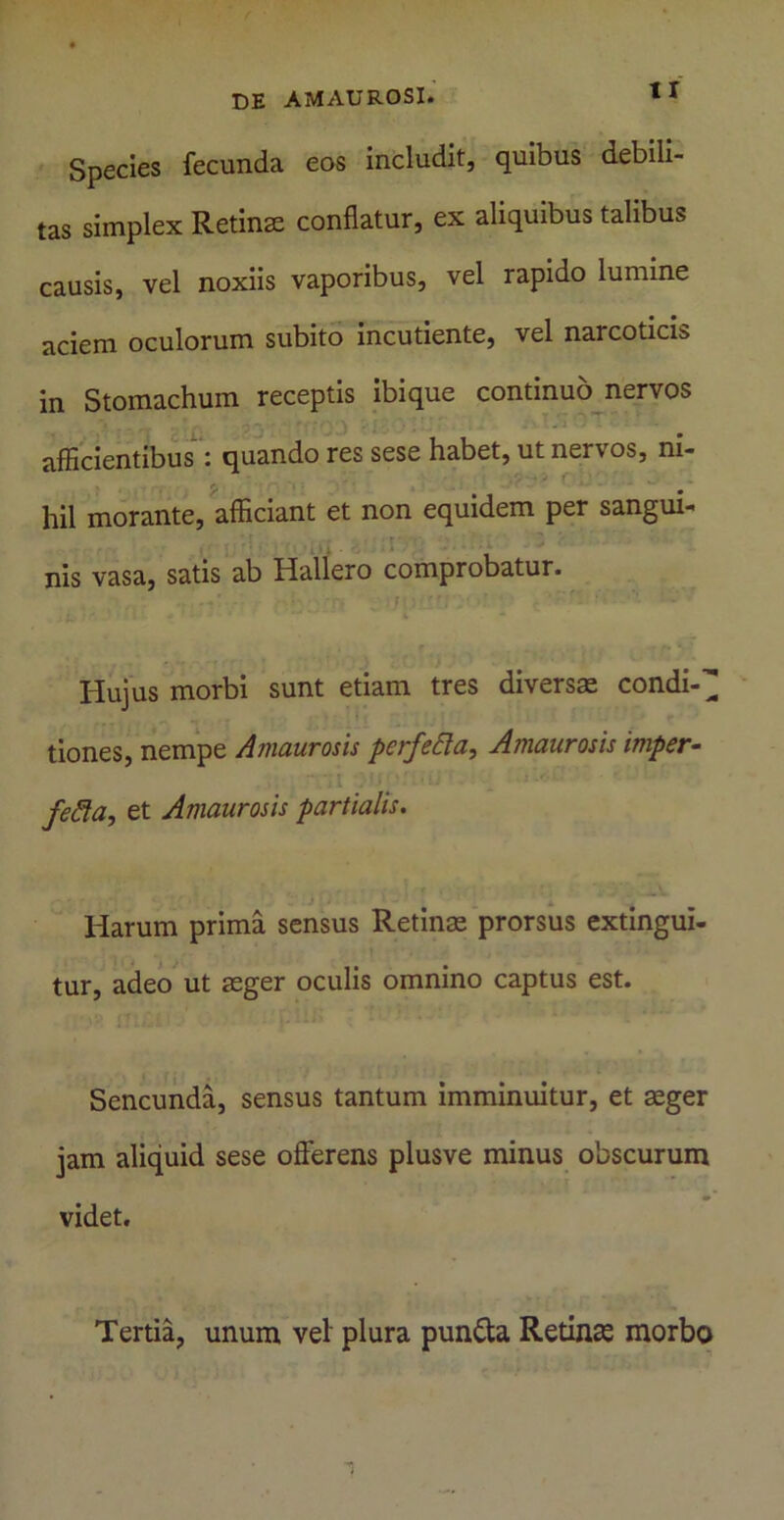 Species fecunda eos includit, quibus debili- tas simplex Retinte conflatur, ex aliquibus talibus causis, vel noxiis vaporibus, vel rapido lumine aciem oculorum subito incudente, vel narcoticis in Stomachum receptis ibique continuo nervos . afficientibus : quando res sese habet, ut nervos, m- hil morante, afficiant et non equidem per sangui- nis vasa, satis ab Hallero comprobatur. - , ' f ‘ . ' ' ' • ‘‘ • • Hujus morbi sunt etiam tres diversae condi- tiones, nempe Amaurosis perfefta, Amaurosis imper- ■■ •; j . ii : fefia, et Amaurosis partialis. Harum prima sensus Retinae prorsus extingui- tur, adeo ut aeger oculis omnino captus est. Sencunda, sensus tantum imminuitur, et aeger jam aliquid sese offerens plusve minus obscurum videt. Tertia, unum vel plura pun&a Retinae morbo