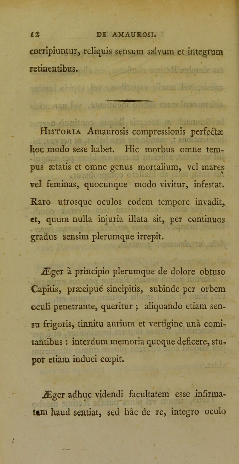 corripiuntur, reliquis sensum salvum et integrum i retinentibus. Historia Amaurosis compressionis perfe&ae hoc modo sese habet. Hic morbus omne tem- • ' lm„.' : . . '' - i . pus aetatis et omne genus mortalium, vel mares vel feminas, quocunque modo vivitur, infestat. Raro utrosque oculos eodem tempore invadit, et, quum nulla injuria illata sit, per continuos gradus sensim plerumque irrepit. iEger a principio plerumque de dolore obtuso Capitis, praecipue sincipitis, subinde per orbem oculi penetrante, queritur ; aliquando etiam sen- su frigoris, tinnitu aurium et vertigine una comi- tantibus : interdum memoria quoque deficere, stu- por etiam induci coepit. iEger adhuc videndi facultatem esse infirma- tam haud sentiat, sed hac de re, integro oculo