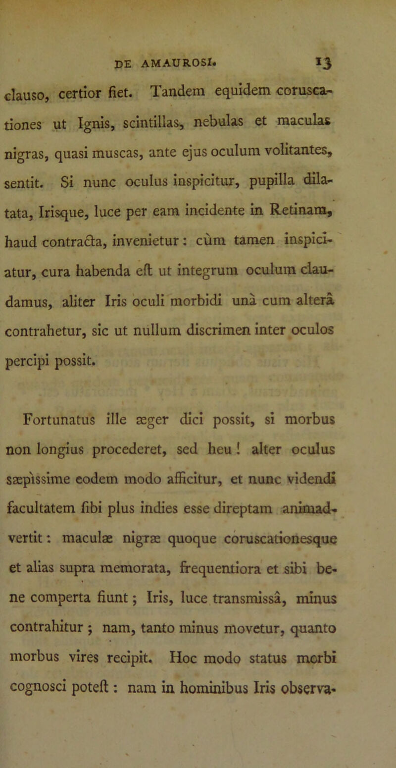 clauso, certior fiet. Tandem equidem corusca- tiones ut Ignis, scintillas, nebulas et maculas nigras, quasi muscas, ante ejus oculum volitantes, sentit. Si nunc oculus inspicitur, pupilla dila- tata, Irisque, luce per eam incidente in Retinam, haud contracta, invenietur : cum tamen inspici- atur, cura habenda eft ut integrum oculum clau- damus, aliter Iris oculi morbidi una cum altera contrahetur, sic ut nullum discrimen inter oculos percipi possit. Fortunatus ille aeger dici possit, si morbus non longius procederet, sed heu ! alter oculus saepissime eodem modo afficitur, et nunc videndi facultatem fibi plus indies esse direptam animad- vertit : maculae nigrae quoque coruscationesque et alias supra memorata, frequentiora et sibi be- ne comperta fiunt; Iris, luce transmissa, minus contrahitur j nam, tanto minus movetur, quanto morbus vires recipit. Hoc modo status morbi cognosci poteft : nara in hominibus Iris observa-