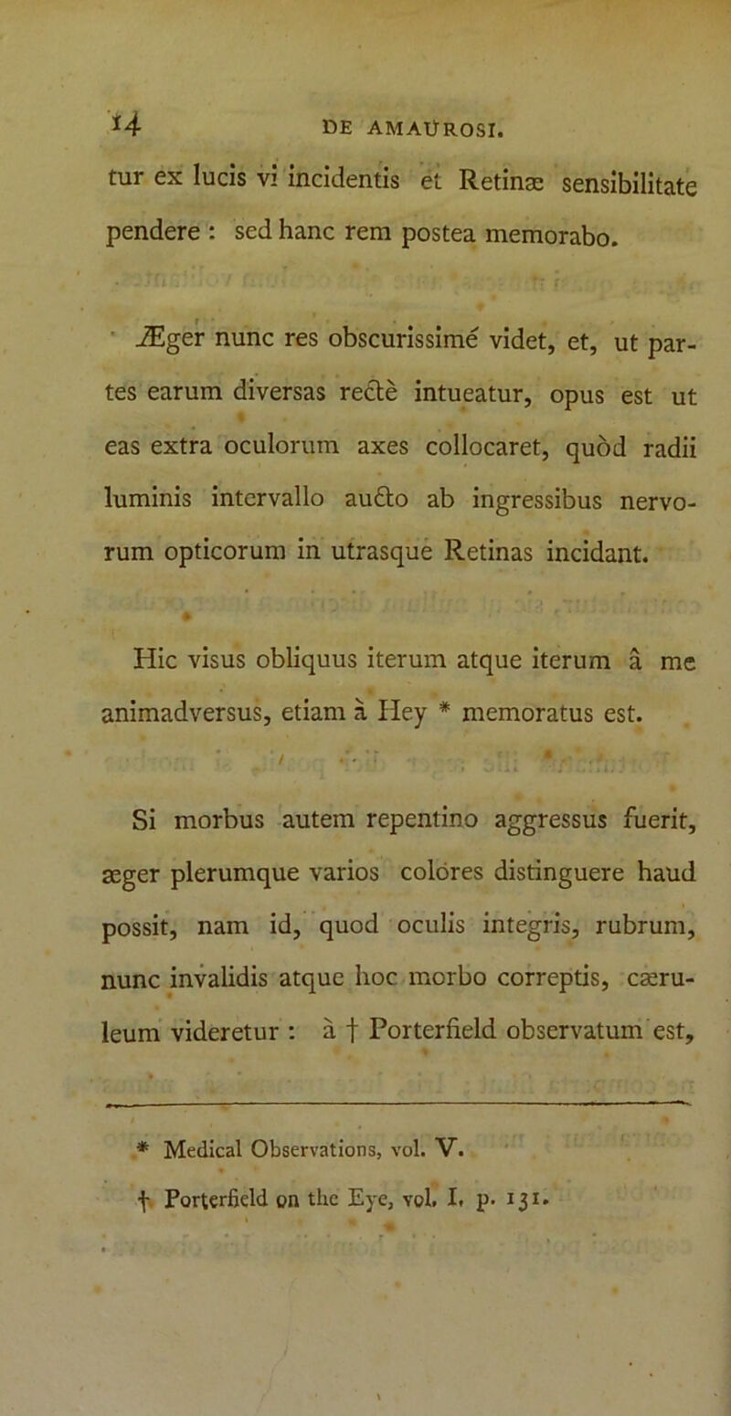 tur ex lucis vi incidentis et Retinas sensibilitate pendere : sed hanc rem postea memorabo. iEger nunc res obscurissime videt, et, ut par- tes earum diversas recte intueatur, opus est ut eas extra oculorum axes collocaret, quod radii luminis intervallo au£to ab ingressibus nervo- rum opticorum in utrasque Retinas incidant. • ' ' i* r* »: * i*'*- ' * ‘' Hic visus obliquus iterum atque iterum a me animadversus, etiam a Iley * memoratus est. ' Si morbus autem repentino aggressus fuerit, aeger plerumque varios colores distinguere haud possit, nam id, quod oculis integris, rubrum, nunc invalidis atque hoc morbo correptis, caeru- leum videretur : a f Porterfield observatum est. * Medical Observations, vol. V. f Porterfield on the Eye, vol. I. p. 131.