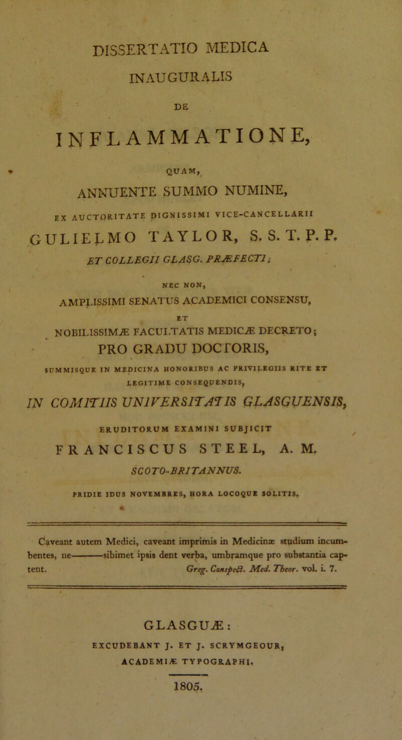 INAUGURATIS DE INFLAMMATIONE, * QUAM, ANNUENTE SUMMO NUMINE, EX AUCTORITATE DIGNISSIMI VIC E-C AN CE LLARII gulielmo r a y l o r, S»s. t.p.p. ET COLLEGII GLASG. PRAEFECTI ; NEC NON, AMPLISSIMI SENATUS ACADEMICI CONSENSU, ET NOBILISSIMAE FACULTATIS MEDICE DECRETO; PRO GRADU DOCTORIS, SUMMISQUE IN MEDICINA HONORIBUS AC PRIVILEGIIS RITE ET LEGITIME CONSEQPENDIS, IN COMITIIS UNIVERSITATIS GLASGUENSIS, ERUDITORUM EXAMINI SUBJICIT FRANCISCUS STEEL, A. M. SCO TO-BRITANNUS. PRIDIE IDUS NOVEMBRES, HORA LOCOQUE SOLITIS. Caveant autem Medici, caveant imprimis in Medicinse studium incum- bentes, ne sibimet ipsis dent verba, umbramque pro substantia cap- tent. Greg. ConspeQ. Med. Theor. voL L 7. GLASGUaE: EXCUDEBANT J. ET J. SCRYMGEOUR, ACADEMIA TYPOGRAPHI, 1805.