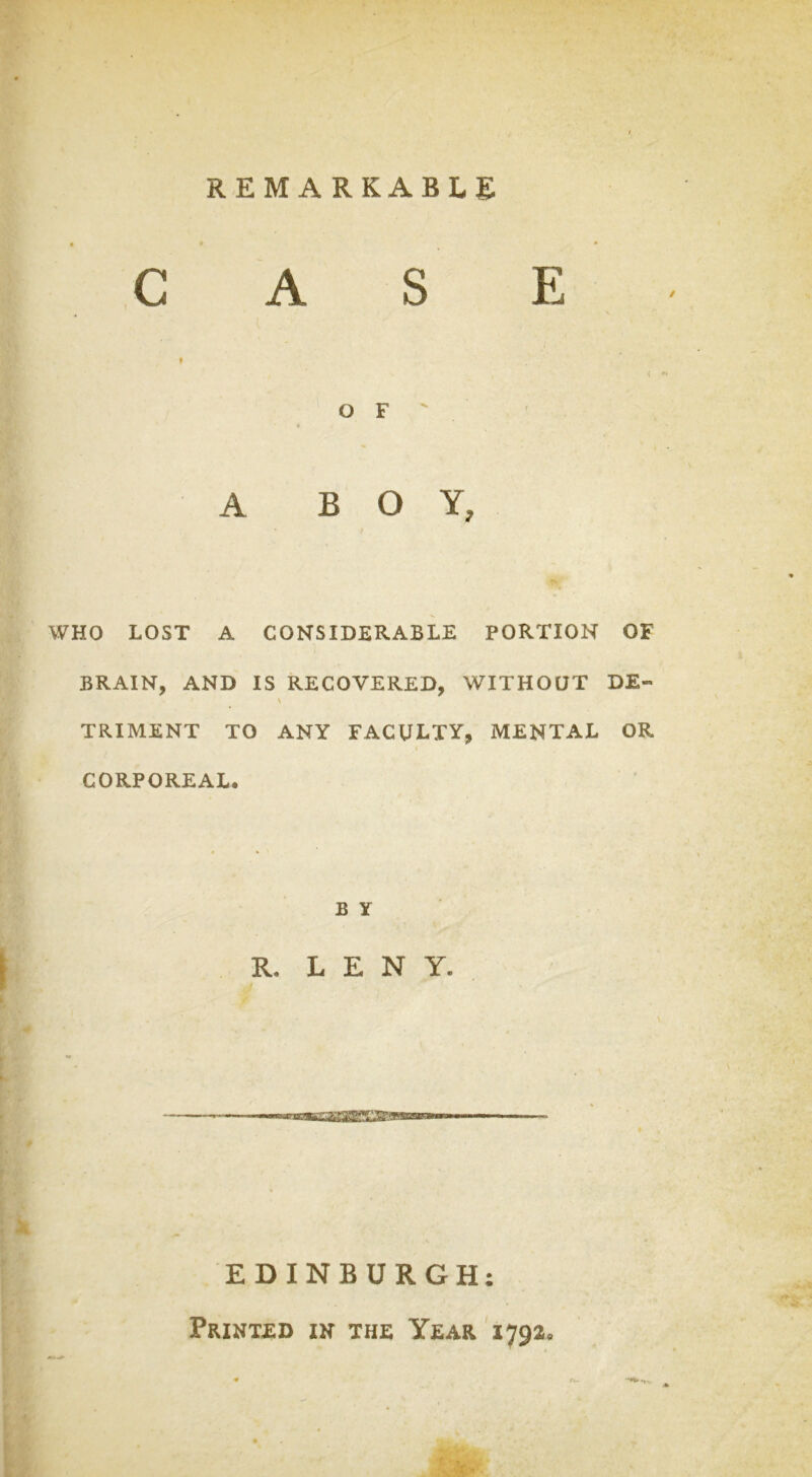 CASE » O F A BOY, WHO LOST A CONSIDERABLE PORTION OF BRAIN, AND IS RECOVERED, WITHOUT DE- \ TRIMENT TO ANY FACULTY, MENTAL OR i CORPOREAL. B Y R. L E N Y. P EDINBURGH: Printed in the Year 1792,