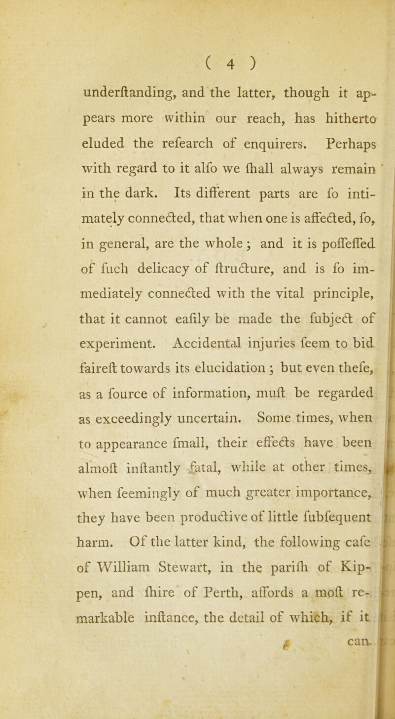 underftanding, and the latter, though it ap- pears more within our reach, has hitherto eluded the refearch of enquirers. Perhaps with regard to it alfo we (hall always remain in the dark. Its different parts are fo inti- mately connected, that when one is aife&ed, fo, * in general, are the whole ; and it is poffeffed of fuch delicacy of ftructure, and is fo im- mediately connected with the vital principle, that it cannot eahly be made the fubjeft of experiment. Accidental injuries feem to bid faireft towards its elucidation ; but even thefe, as a fource of information, muft be regarded as exceedingly uncertain. Some times, when to appearance fmall, their effects have been j HL % I almoft inftantly fatal, while at other times, 4 when feemingly of much greater importance, 'I they have been productive of little fubfequent harm. Of the latter kind, the following cafe -i of William Stewart, in the parifh of Kip- pen, and fhire of Perth, affords a mod re- markable inftance, the detail of which, if it £ can. 1 >