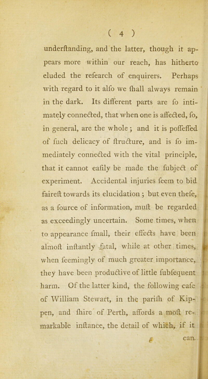 underftanding, and the latter, though it ap- pears more within our reach, has hitherto eluded the refearch of enquirers. Perhaps with regard to it alfo we (hall always remain in the dark. Its different parts are fo inti- mately connected, that when one is aife&ed, fo, * in general, are the whole ; and it is poffeffed of fuch delicacy of ftructure, and is fo im- mediately connected with the vital principle, that it cannot eahly be made the fubjeft of experiment. Accidental injuries feem to bid faireft towards its elucidation ; but even thefe, as a fource of information, muft be regarded as exceedingly uncertain. Some times, when to appearance fmall, their effects have been j HL % I almoft inftantly fatal, while at other times, 4 when feemingly of much greater importance, 'I they have been productive of little fubfequent harm. Of the latter kind, the following cafe -i of William Stewart, in the parifh of Kip- pen, and fhire of Perth, affords a mod re- markable inftance, the detail of which, if it £ can. 1 >