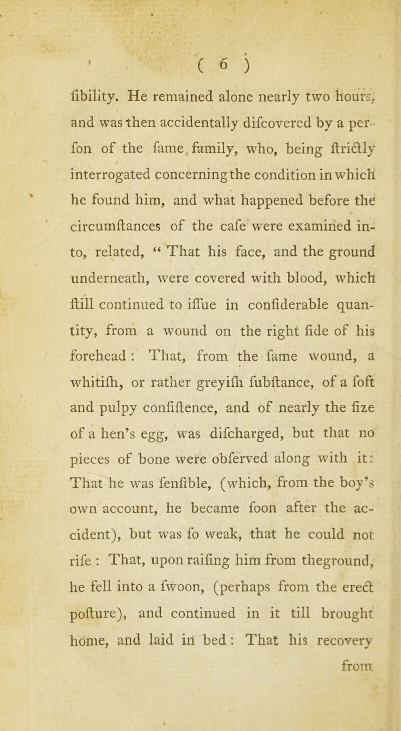 f ( 6 ) Ability. He remained alone nearly two hours* and was then accidentally difcovered by a per- fon of the fame, family, who, being ftrictly interrogated concerning the condition in which he found him, and what happened before the circumftances of the cafe were examined in- to, related, “ That his face, and the ground underneath, were covered with blood, which Hill continued to ifiue in conliderable quan- tity, from a wound on the right fide of his forehead : That, from the fame wound, a • . whitifh, or rather greyifii fubftance, of a foft and pulpy confidence, and of nearly the fize of a hen’s egg, was difcharged, but that no pieces of bone were obferved along with it: That he was fenfible, (which, from the boy’s ' ✓ own account, he became foon after the ac- cident), but was fo weak, that he could not \ rife : That, upon raiding him from theground, he fell into a fwoon, (perhaps from the erect pofture), and continued in it till brought home, and laid in bed: That his recovery from