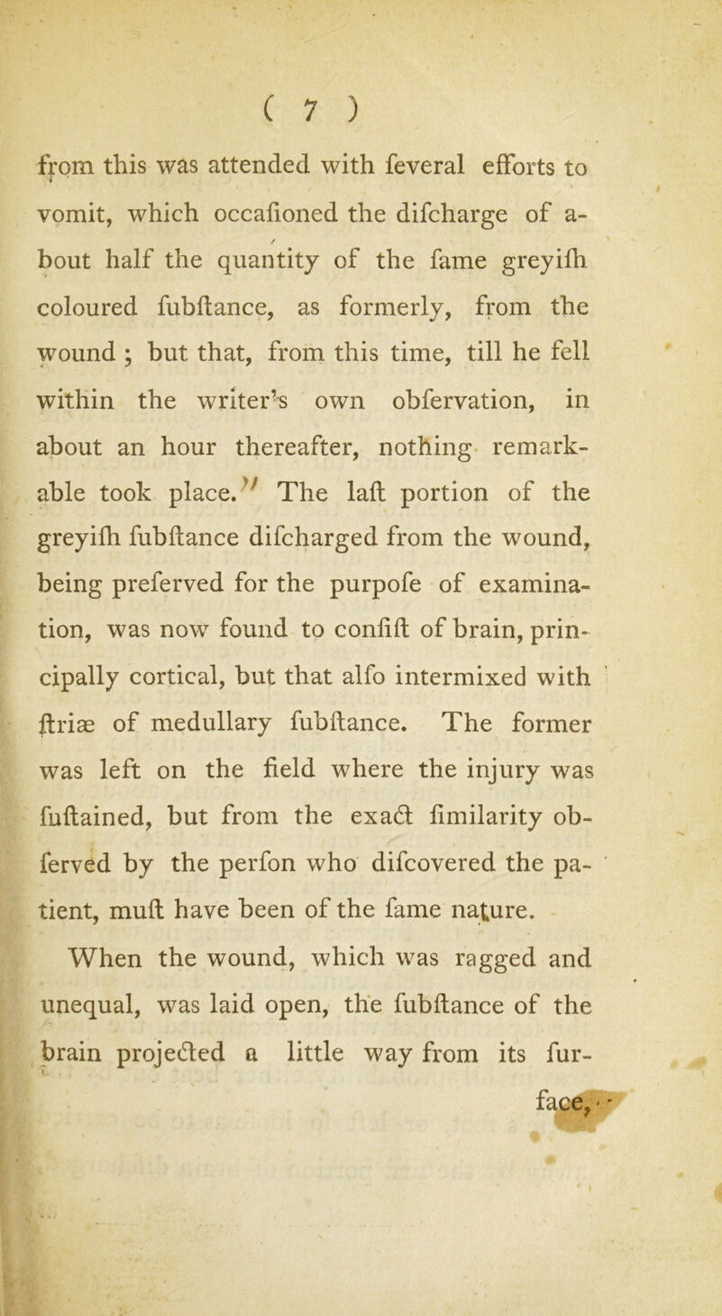 from this was attended with feveral efforts to i vomit, which occafioned the difcharge of a- / bout half the quantity of the fame greyifh coloured fubftance, as formerly, from the wound ; but that, from this time, till he fell within the writers own obfervation, in about an hour thereafter, nothing remark- able took place. The laft portion of the greyifh fubftance difcharged from the wound, being preferved for the purpofe of examina- tion, was now found to confift of brain, prin- cipally cortical, but that alfo intermixed with ftriae of medullary fubftance. The former was left on the field where the injury was fuftained, but from the exacft fimilarity ob- ferved by the perfon who difcovered the pa- tient, mull have been of the fame nature. When the wound, which was ragged and unequal, was laid open, the fubftance of the brain proje&ed a little way from its fur- \ . face,''