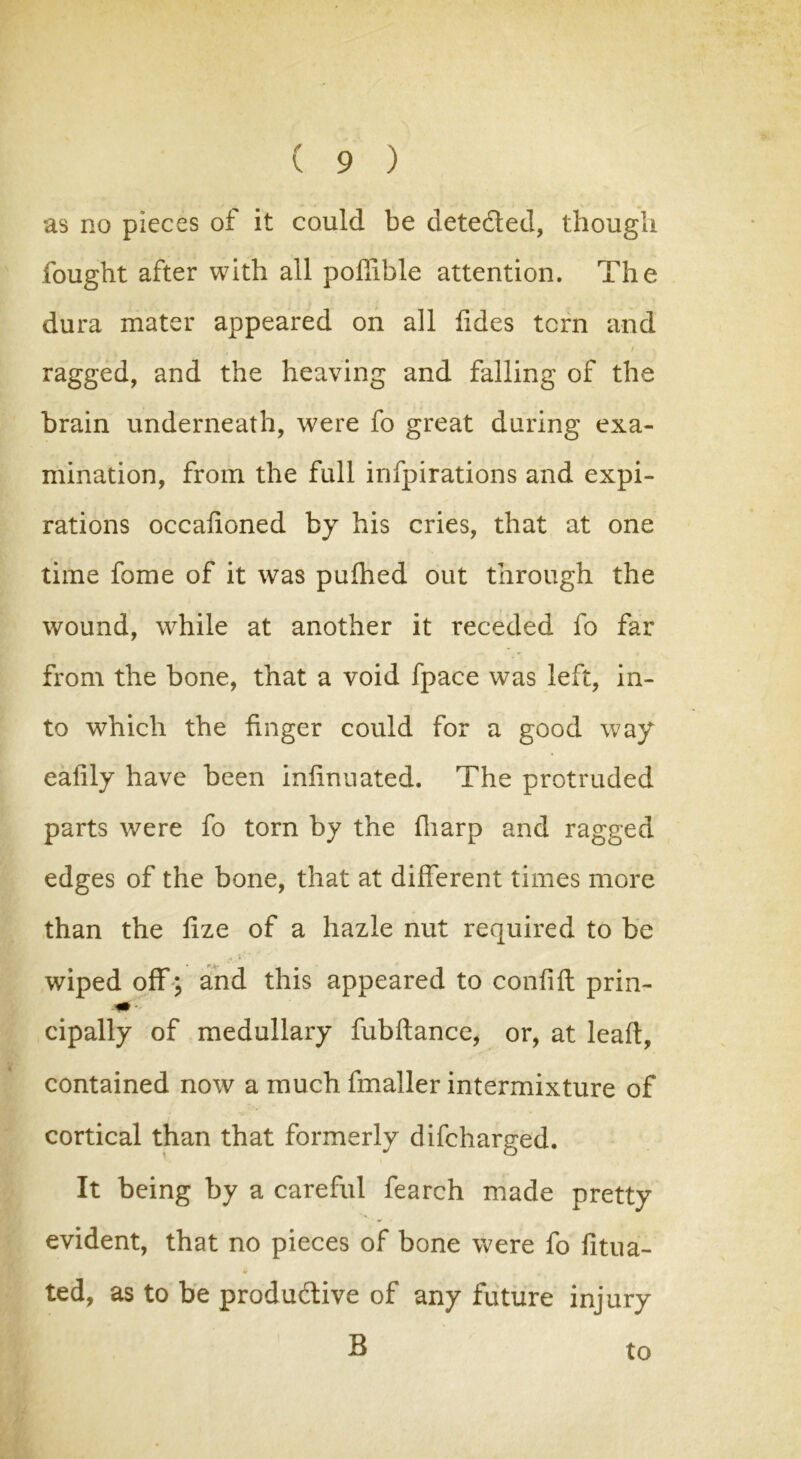 as no pieces of it could be detedled, though fought after with all poffible attention. The dura mater appeared on all fides tern and ,, 7 l | , / ragged, and the heaving and falling of the brain underneath, were fo great during exa- mination, from the full infpirations and expi- rations occafioned by his cries, that at one time fome of it was puihed out through the wound, wrhile at another it receded fo far from the bone, that a void fpace was left, in- to which the finger could for a good way eafily have been infinnated. The protruded parts were fo torn by the fliarp and ragged edges of the bone, that at different times more than the lize of a hazle nut required to be wiped off; and this appeared to confift prin- cipally of medullary fubftance, or, at leafl, contained now a much fmaller intermixture of cortical than that formerly difeharged. It being by a careful fearch made pretty evident, that no pieces of bone were fo litua- ted, as to be productive of any future injury B to