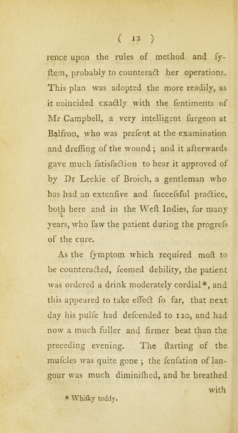 rence upon the rules of method and fy- \ ftem, probably to counteract her operations. This plan was adopted the more readily, as it coincided exactly with the fentiments of Mr Campbell, a very intelligent furgeon at Balfron, who was prefent at the examination and dreffing of the wound; and it afterwards gave much fatisfaction to hear it approved of by Dr Leckie of Broich, a gentleman who has had an extenfive and fuccefsful practice, both here and in the Weft Indies, for many I. years, who faw the patient during the progrefs of the cure. As the fymptom which required mo ft to be counteracted, feemed debility, the patient was ordered a drink moderately cordial*, and this appeared to take effect fo far, that next • * ^ * day his pulfe had defeended to 120, and had now a much fuller and firmer beat than the preceding evening. The ftarting of the mufcles was quite gone ; the fenfation of lan- gour was much diminilhed, and he breathed * with * Whitky toddy.