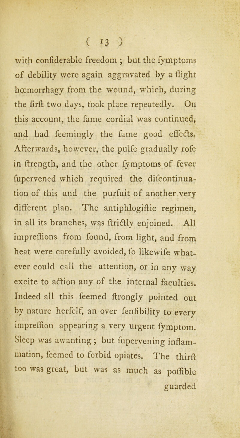 ( *3 ) with confiderable freedom ; but the fymptoms of debility were again aggravated by a flight hoemorrhagy from the wound, which, during the firffc two days, took place repeatedly. On this account, the fame cordial was continued, » and had feemingly the fame good effe&s. Afterwards, however, the pulfe gradually rofe in flrength, and the other fymptoms of fever fupervened which required the difcontinua- tion of this and the purfuit of another very different plan. The antiphlogiflic regimen, in all its branches, was flridlly enjoined. All imprefhons from found, from light, and from heat were carefully avoided, fo likewife what- ever could call the attention, or in any way excite to adtion any of the internal faculties. Indeed all this feemed flrongly pointed out by nature herfelf, an over fen(ibility to every impreffion appearing a very urgent fymptom. Sleep was awanting ; but fupervening inflam- mation, feemed to forbid opiates. The third too was great, but was as much as poffible guarded