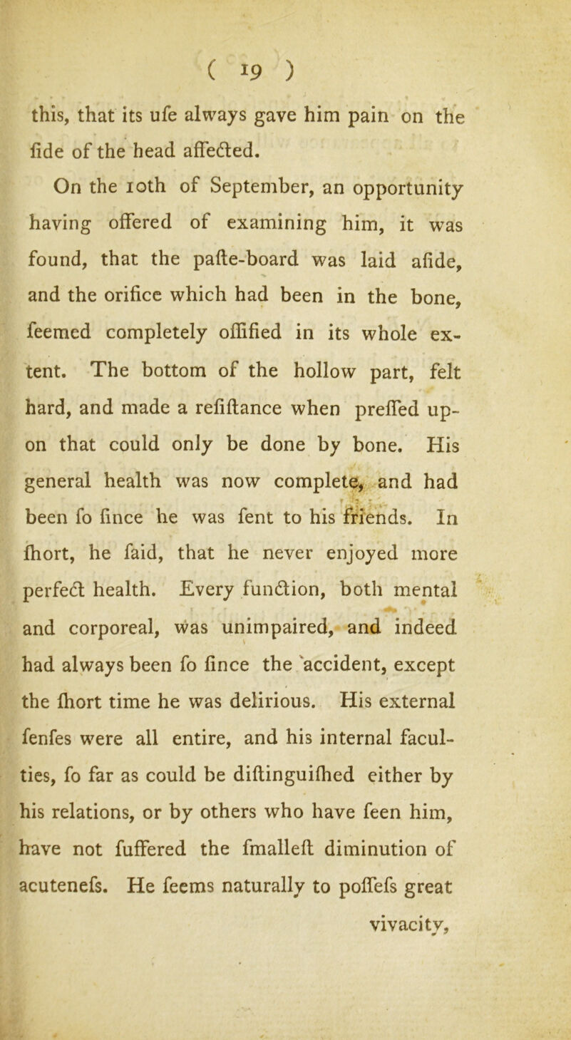 this, that its ufe always gave him pain on the fide of the head affedted. On the ioth of September, an opportunity having offered of examining him, it was found, that the pafte-board was laid afide, and the orifice which had been in the bone, feemed completely oflified in its whole ex- tent. The bottom of the hollow part, felt hard, and made a refiflance when preffed up- on that could only be done by bone. His general health was now complete, and had been fo fince he was fent to his friends. In Ihort, he faid, that he never enjoyed more perfedt health. Every fundtion, both mental i r r ^ * and corporeal, was unimpaired, and indeed had always been fo fince the accident, except the ihort time he was delirious. His external fenfes were all entire, and his internal facul- ties, fo far as could be diflinguifhed either by his relations, or by others who have feen him, have not fuffered the fmallefl diminution of acutenefs. He feems naturally to poffefs great vivacity.