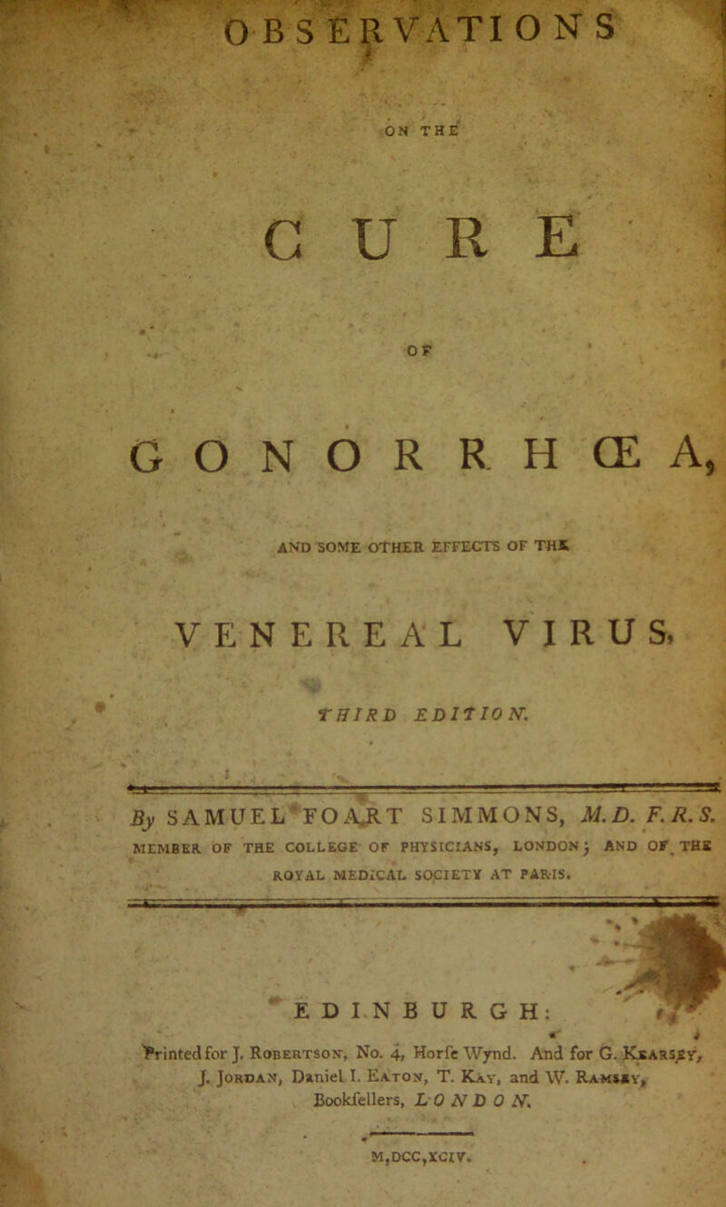 O B SERVATI O N S ON THE CURE GONORRHCEA, and some other effects of tha VENEREAL VIRUS, THIRD EDITION\ By SAMUEL FOA.RT SIMMONS, M.D.F.R.S. MEMBER OF THE COLLEGE OF PHYSICIANS, LONDON j AND OF, THE ROYAL MEDICAL SOCIETY AT PARIS. EDINBURGH: < t ■printedfor J. Robertson, No. 4, Horfe Wynd. And for G. Kearssy, J. Jordan, Daniel I. Eaton, T. Kay, and W. Ram»*y, Bookfellers, LONDON. M,DCC,XCIV.